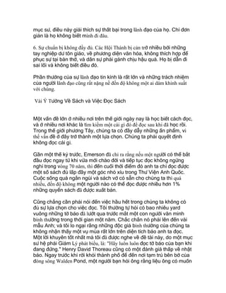 mục sư, điều này giải thích sự thất bại trong lãnh đạo của họ. Chỉ đơn
giản là họ không biết mình đi đâu.
6. Sự chuẩn bị không đầy đủ. Các Hội Thánh bị cản trở nhiều bởi những
tay nghiệp dư tôn giáo, về phương diện văn hóa, không thích hợp để
phục sự tại bàn thờ, và dân sự phải gánh chịu hậu quả. Họ bị dẫn đi
sai lối và không biết điều đó.
Phần thưởng của sự lãnh đạo tin kính là rất lớn và những trách nhiệm
của người lãnh đạo cũng rất nặng nề đến độ không một ai dám khinh suất
với chúng.
Vài Ý Tưởng Về Sách và Việc Đọc Sách
Một vấn đề lớn ở nhiều nơi trên thế giới ngày nay là học biết cách đọc,
và ở nhiều nơi khác là tìm kiếm một cái gì đó để đọc sau khi đã học rồi.
Trong thế giới phương Tây, chúng ta có đầy dẫy những ấn phẩm, vì
thế vấn đề ở đây trở thành một lựa chọn. Chúng ta phải quyết định
không đọc cái gì.
Gần một thế kỷ trước, Emerson đã chỉ ra rằng nếu một người có thể bắt
đầu đọc ngay từ khi vừa mới chào đời và tiếp tục đọc không ngừng
nghỉ trong vòng 70 năm, thì đến cuối thời điểm đó anh ta chỉ đọc được
một số sách đủ lấp đầy một góc nhỏ xíu trong Thư Viện Anh Quốc.
Cuộc sống quá ngắn ngủi và sách vở có sẵn cho chúng ta thì quá
nhiều, đến độ không một người nào có thể đọc được nhiều hơn 1%
những quyển sách đã được xuất bản.
Cũng chẳng cần phải nói đến việc hầu hết trong chúng ta không có
đủ sự lựa chọn cho việc đọc. Tôi thường tự hỏi có bao nhiêu yard
vuông những tờ báo đã lướt qua trước mắt một con người văn minh
bình thường trong thời gian một năm. Chắc chắn nó phải lên đến vài
mẫu Anh; và tôi lo ngại rằng những độc giả bình thường của chúng ta
không nhận thấy một vụ mùa rất lớn trên diện tích báo anh ta đọc.
Một lời khuyên tốt nhất mà tôi đã được nghe về đề tài này, do một mục
sư hệ phái Giám Lý phát biểu, là: "Hãy luôn luôn đọc tờ báo của bạn khi
đang đứng." Henry David Thoreau cũng có một đánh giá thấp về nhật
báo. Ngay trước khi rời khỏi thành phố để đến nơi tạm trú bên bờ của
dòng sông Walden Pond, một người bạn hỏi ông rằng liệu ông có muốn
 