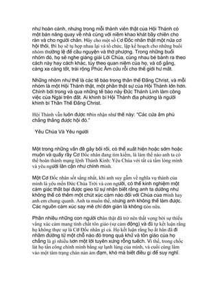 như hoàn cảnh, nhưng trong mỗi thành viên thật của Hội Thánh có
một bản năng quay về nhà cùng với niềm khao khát bầy chiên cho
ràn và cho người chăn. Hãy cho một số Cơ Đốc nhân thật một nửa cơ
hội thôi, thì họ sẽ tụ họp nhau lại và tổ chức, lập kế hoạch cho những buổi
nhóm thường lệ để cầu nguyện và thờ phượng. Trong những buổi
nhóm đó, họ sẽ nghe giảng giải Lời Chúa, cùng nhau bẻ bánh ra theo
cách này hay cách khác, tùy theo quan niệm của họ, và cố gắng,
càng xa càng tốt, trải rộng Phúc Âm cứu rỗi cho thế giới hư mất.
Những nhóm như thế là các tế bào trong thân thể Đấng Christ, và mỗi
nhóm là một Hội Thánh thật, một phần thật sự của Hội Thánh lớn hơn.
Chính bởi trong và qua những tế bào này Đức Thánh Linh làm công
việc của Ngài trên đất. Ai khinh bỉ Hội Thánh địa phương là người
khinh bỉ Thân Thể Đấng Christ.
Hội Thánh vẫn luôn được nhìn nhận như thế này: “Các cửa âm phủ
chẳng thắng được hội đó.”
Yêu Chúa Và Yêu người
Một trong những vấn đề gây bối rối, có thể xuất hiện hoặc sớm hoặc
muộn và quấy rầy Cơ Ðốc nhân đang tìm kiếm, là làm thế nào anh ta có
thể hoàn thành mạng lệnh Thánh Kinh: Yêu Chúa với tất cả tấm lòng mình
và yêu người lân cận như chính mình.
Một Cơ Ðốc nhân sốt sắng nhất, khi anh suy gẫm về nghĩa vụ thánh của
mình là yêu mến Ðức Chúa Trời và con người, có thể kinh nghiệm một
cảm giác thất bại được gieo từ sự nhận biết rằng anh ta dường như
không thể có thêm một chút xúc cảm nào đối với Chúa của mình hay
anh em chung quanh. Anh ta muốn thế, nhưng anh không thể làm được.
Các nguồn cảm xúc say mê chỉ đơn giản là không còn nữa.
Phần nhiều những con người chân thật đã trở nên thất vọng bởi sự thiếu
vắng xúc cảm mang tính chất tôn giáo (sự cảm động) và đã tự kết luận rằng
họ không thực sự là Cơ Ðốc nhân gì cả. Họ kết luận rằng họ ắt hẳn đã đi
nhầm đường từ một chỗ nào đó trong quá khứ và tôn giáo của họ
chẳng là gì nhiều hơn một lời tuyên xưng rỗng tuếch. Vì thế, trong chốc
lát họ tấn công chính mình bằng sự lạnh lùng của mình, và cuối cùng lâm
vào một tâm trạng chán nản ảm đạm, khó mà biết điều gì để suy nghĩ.
 