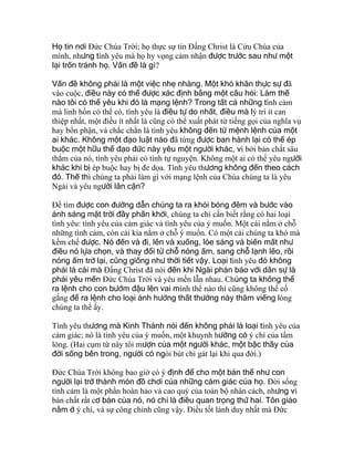 Họ tin nơi Ðức Chúa Trời; họ thực sự tin Ðấng Christ là Cứu Chúa của
mình, nhưng tình yêu mà họ hy vọng cảm nhận được trước sau như một
lại trốn tránh họ. Vấn đề là gì?
Vấn đề không phải là một việc nhẹ nhàng. Một khó khăn thực sự đã
vào cuộc, điều này có thể được xác định bằng một câu hỏi: Làm thế
nào tôi có thể yêu khi đó là mạng lệnh? Trong tất cả những tình cảm
mà linh hồn có thể có, tình yêu là điều tự do nhất, điều mà lý trí ít can
thiệp nhất, một điều ít nhất là cũng có thể xuất phát từ tiếng gọi của nghĩa vụ
hay bổn phận, và chắc chắn là tình yêu không đến từ mệnh lệnh của một
ai khác. Không một đạo luật nào đã từng được ban hành lại có thể ép
buộc một hữu thể đạo đức này yêu một người khác, vì bởi bản chất sâu
thẳm của nó, tình yêu phải có tính tự nguyện. Không một ai có thể yêu người
khác khi bị ép buộc hay bị đe dọa. Tình yêu thương không đến theo cách
đó. Thế thì chúng ta phải làm gì với mạng lệnh của Chúa chúng ta là yêu
Ngài và yêu người lân cận?
Ðể tìm được con đường dẫn chúng ta ra khỏi bóng đêm và bước vào
ánh sáng mặt trời đầy phấn khởi, chúng ta chỉ cần biết rằng có hai loại
tình yêu: tình yêu của cảm giác và tình yêu của ý muốn. Một cái nằm ở chỗ
những tình cảm, còn cái kia nằm ở chỗ ý muốn. Có một cái chúng ta khó mà
kềm chế được. Nó đến và đi, lên và xuống, lóe sáng và biến mất như
điều nó lựa chọn, và thay đổi từ chỗ nóng ấm, sang chỗ lạnh lẽo, rồi
nóng ấm trở lại, cũng giống như thời tiết vậy. Loại tình yêu đó không
phải là cái mà Ðấng Christ đã nói đến khi Ngài phán bảo với dân sự là
phải yêu mến Ðức Chúa Trời và yêu mến lẫn nhau. Chúng ta không thể
ra lệnh cho con bướm đậu lên vai mình thể nào thì cũng không thể cố
gắng để ra lệnh cho loại ảnh hưởng thất thường này thăm viếng lòng
chúng ta thể ấy.
Tình yêu thương mà Kinh Thánh nói đến không phải là loại tình yêu của
cảm giác; nó là tình yêu của ý muốn, một khuynh hướng có ý chí của tấm
lòng. (Hai cụm từ này tôi mượn của một người khác, một bậc thầy của
đời sống bên trong, người có ngòi bút chỉ gát lại khi qua đời.)
Ðức Chúa Trời không bao giờ có ý định để cho một bản thể như con
người lại trở thành món đồ chơi của những cảm giác của họ. Ðời sống
tình cảm là một phần hoàn hảo và cao quý của toàn bộ nhân cách, nhưng vì
bản chất rất cơ bản của nó, nó chỉ là điều quan trọng thứ hai. Tôn giáo
nằm ở ý chí, và sự công chính cũng vậy. Ðiều tốt lành duy nhất mà Ðức
 