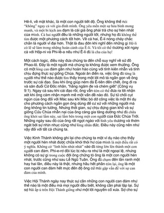 Hê-li, về mặt khác, là một con người tiết độ. Ông không thể nói
“không” ngay cả với gia đình mình. Ông yêu mến một sự hòa bình mong
manh, và một bi kịch ảm đạm là cái giá ông phải trả cho sự hèn nhát
của mình. Cả hai người đều là những người tốt, nhưng họ đã không thể
tìm được một phương cách tốt hơn. Về cả hai, Ê-li nóng cháy chắc
chắn là người vĩ đại hơn. Thật là đau đớn khi nghĩ đến những gì Hê-li
có lẽ sẽ làm trong những hoàn cảnh của Ê-li. Và tôi có thể thương xót ngay
cả với Hốp-ni và Phi-lê-a nếu như Ê-li đã là cha của họ!
Một cách logic, điều này đưa chúng ta đến chỗ suy nghĩ về sứ đồ
Phao-lô. Đây là một người mà chúng ta không được xem thường. Ông
có một lòng can đảm gần như hoàn hảo cùng với tính kiên nhẫn và tính
chịu đựng thực sự giống Chúa. Ngoài ân điển ra, việc ông đã từng là
người như thế nào được tìm thấy trong một lời mô tả ngắn gọn về ông
trước sự cải đạo. Sau khi ông giúp ném đá Ê-tiên đến chết, ông đi ra
và săn đuổi Cơ Đốc nhân, “hằng ngăm đe và chém giết” (Công vụ
9:1). Ngay cả sau khi cải đạo rồi, ông vẫn còn có thể đưa ra lời nhận
xét khi ông cảm nhận mạnh mẽ một vấn đề nào đó. Sự từ chối cụt
ngủn của ông đối với Mác sau khi Mác bỏ dở công việc là một thí dụ
cho phương cách ngắn gọn ông dùng để cư xử với những người mà
ông không tin tưởng. Nhưng thời gian, sự chịu đựng gian khổ và sự
giống Cứu Chúa nhẫn nại của ông càng gia tăng dường như đã chữa
ông khỏi sai lầm này, sai lầm bên trong một con người của Đức Chúa Trời.
Những ngày sau đó của ông rất ngọt ngào với tình yêu thương và thơm
ngát bởi sự nhịn nhục cũng như lòng nhân đức. Điều này cũng nên như
vậy đối với tất cả chúng ta.
Việc Kinh Thánh không ghi lại cho chúng ta một ví dụ nào cho thấy
một người hèn nhát được chữa khỏi thói hư của mình là một điều rất có
ý nghĩa. Không có “linh hồn nhút nhát” nào đã từng lớn lên thành một con
người can đảm. Phi-e-rơ đôi lúc bị nêu ra như là một ngoại lệ, nhưng
không có sự gì trong cuộc đời ông chứng tỏ ông là một con người hèn
nhát, trước cũng như sau Lễ Ngũ Tuần. Ông đã chạm đến lằn ranh một
hay hai lần, điều này là thật, nhưng hầu hết phần còn lại, ông là một
con người can đảm hết mực đến độ ông cứ mãi gặp vấn đề với sự can
đảm của mình.
Việc Hội Thánh ngày nay thực sự cần những con người can đảm như
thế nào là một điều mà mọi người đều biết, không cần phải lập lại. Sự
sợ hãi ấp ủ trên Hội Thánh giống như một lời nguyền cổ xưa. Sợ cho sự
 