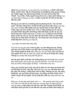 sống còn của chúng ta, sợ cho công việc của chúng ta, sợ đánh mất danh
tiếng, sợ lẫn nhau: đây là những bóng ma lảnglảng vảng quanh những
con người ngày nay đứng trong những vị trí của sự lãnh đạo Hội
Thánh. Tuy nhiên, nhiều người trong số họ đã có được danh tiếng vì sự
can đảm lập lại những gì an toàn và được mong đợi với một sự táo bạo
đến tức cười.
Nhưng sự can đảm tự có không phải là phương thuốc. Vun xới thói
quen “nói toạc móng heo” có thể chỉ kết quả trong việc chúng ta tự làm
cho mình trở thành điều phiền toái cho người khác và đem đến rất
nhiều nguy hại cho cả tiến trình. Điều lý tưởng dường như là một sự
can đảm thầm lặng đến độ không nhận biết được sự tồn tại của nó.
Nó lôi kéo sức mạnh của mình từ Thánh Linh và hiếm khi cái tôi biết
được sự tồn tại của nó. Sự can đảm đó sẽ là kiên nhẫn và cân bằng
cũng như an toàn khỏi hai thái cực. Xin Chúa ban cho chúng ta một
phép Báp-tem của lòng can đảm đó.
Cẩn Thận Với Hình Thức Máy Móc
Yếu tính của tôn giáo thật là tính tự giác, sự cảm động tối cao, không
giới hạn của Chúa Thánh Linh bên trên và trong một tâm linh tự do
của những người đã được cứu. Ðiều này, trải qua nhiều năm của lịch sử
loài người, đã là dấu xác nhận tiêu chuẩn của tính ưu tú thuộc linh, bằng
chứng của sự thực hữu trong một thế giới ảo.
Khi tôn giáo đánh mất đặc tính thiêng liêng của nó và chỉ còn cái hình
thức (bên ngoài), tính tự giác này cũng bị mất luôn, và từ chỗ của nó xuất
hiện các tiền lệ, khuôn phép, hệ thống - và hình thức máy móc.
Ðằng sau cái thói quen máy móc đó là niềm tin cho rằng cái thuộc linh
có thể được tổ chức, sắp xếp. Rồi hình thức máy móc đó được đưa vào
tôn giáo với những ý tưởng khác hẳn ba điều: Những con số, các bảng
thống kê, các quy luật của thói quen, và những cái khác thuộc về tự
nhiên, thuộc về con người. Và sự chết dần chết mòn luôn luôn theo sau
nó.
Hiện nay, các bản lập trình (danh sách v.v... - file-card) là một công cụ nhỏ
bé vô hại và là một thứ rất hữu dụng cho vài mục đích. Nó thật tuyệt cho
việc ghi nhận sự hiện diện của các học viên lớp Trường Chúa Nhật, và
một danh sách ghi địa chỉ có thể khó mà xoay xở được nếu không có
 