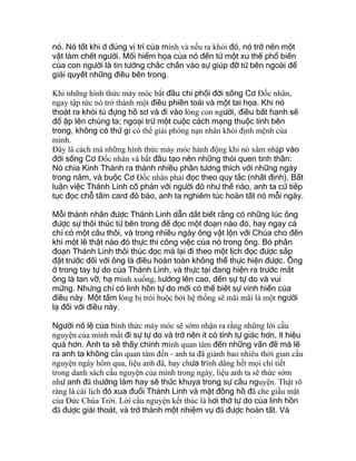 nó. Nó tốt khi ở đúng vị trí của mình và nếu ra khỏi đó, nó trở nên một
vật làm chết người. Mối hiểm họa của nó đến từ một xu thế phổ biến
của con người là tin tưởng chắc chắn vào sự giúp đỡ từ bên ngoài để
giải quyết những điều bên trong.
Khi những hình thức máy móc bắt đầu chi phối đời sống Cơ Ðốc nhân,
ngay tập tức nó trở thành một điều phiền toái và một tai họa. Khi nó
thoát ra khỏi tủ đựng hồ sơ và đi vào lòng con người, điều bất hạnh sẽ
đổ ập lên chúng ta; ngoại trừ một cuộc cách mạng thuộc linh bên
trong, không có thứ gì có thể giải phóng nạn nhân khỏi định mệnh của
mình.
Ðây là cách mà những hình thức máy móc hành động khi nó xâm nhập vào
đời sống Cơ Ðốc nhân và bắt đầu tạo nên những thói quen tinh thần:
Nó chia Kinh Thánh ra thành nhiều phần tương thích với những ngày
trong năm, và buộc Cơ Ðốc nhân phải đọc theo quy tắc (nhất định). Bất
luận việc Thánh Linh cố phán với người đó như thế nào, anh ta cứ tiếp
tục đọc chỗ tấm card đó bảo, anh ta nghiêm túc hoàn tất nó mỗi ngày.
Mỗi thánh nhân được Thánh Linh dẫn dắt biết rằng có những lúc ông
được sự thôi thúc từ bên trong để đọc một đoạn nào đó, hay ngay cả
chỉ có một câu thôi, và trong nhiều ngày ông vật lộn với Chúa cho đến
khi một lẽ thật nào đó thực thi công việc của nó trong ông. Bỏ phân
đoạn Thánh Linh thôi thúc đọc mà lại đi theo một lịch đọc được sắp
đặt trước đối với ông là điều hoàn toàn không thể thực hiện được. Ông
ở trong tay tự do của Thánh Linh, và thực tại đang hiện ra trước mắt
ông là tan vỡ, hạ mình xuống, hướng lên cao, đến sự tự do và vui
mừng. Nhưng chỉ có linh hồn tự do mới có thể biết sự vinh hiển của
điều này. Một tấm lòng bị trói buộc bởi hệ thống sẽ mãi mãi là một người
lạ đối với điều này.
Người nô lệ của hình thức máy móc sẽ sớm nhận ra rằng những lời cầu
nguyện của mình mất đi sự tự do và trở nên ít có tính tự giác hơn, ít hiệu
quả hơn. Anh ta sẽ thấy chính mình quan tâm đến những vấn đề mà lẽ
ra anh ta không cần quan tâm đến - anh ta đã giành bao nhiêu thời gian cầu
nguyện ngày hôm qua, liệu anh đã, hay chưa trình dâng hết mọi chi tiết
trong danh sách cầu nguyện của mình trong ngày, liệu anh ta sẽ thức sớm
như anh đã thường làm hay sẽ thức khuya trong sự cầu nguyện. Thật rõ
ràng là cái lịch đó xua đuổi Thánh Linh và mặt đồng hồ đã che giấu mặt
của Ðức Chúa Trời. Lời cầu nguyện kết thúc là hơi thở tự do của linh hồn
đã được giải thoát, và trở thành một nhiệm vụ đã được hoàn tất. Và
 