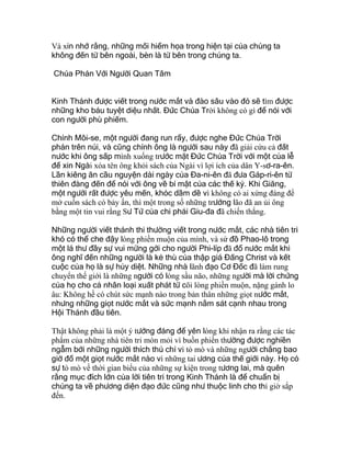 Và xin nhớ rằng, những mối hiểm họa trong hiện tại của chúng ta
không đến từ bên ngoài, bèn là từ bên trong chúng ta.
Chúa Phán Với Người Quan Tâm
Kinh Thánh được viết trong nước mắt và đào sâu vào đó sẽ tìm được
những kho báu tuyệt diệu nhất. Đức Chúa Trời không có gì để nói với
con người phù phiếm.
Chính Môi-se, một người đang run rẩy, được nghe Đức Chúa Trời
phán trên núi, và cũng chính ông là người sau này đã giải cứu cả đất
nước khi ông sấp mình xuống trước mặt Đức Chúa Trời với một của lễ
để xin Ngài xóa tên ông khỏi sách của Ngài vì lợi ích của dân Y-sơ-ra-ên.
Lần kiêng ăn cầu nguyện dài ngày của Đa-ni-ên đã đưa Gáp-ri-ên từ
thiên đàng đến để nói với ông về bí mật của các thế kỷ. Khi Giăng,
một người rất được yêu mến, khóc dầm dề vì không có ai xứng đáng để
mở cuốn sách có bảy ấn, thì một trong số những trưởng lão đã an ủi ông
bằng một tin vui rằng Sư Tử của chi phái Giu-đa đã chiến thắng.
Những người viết thánh thi thường viết trong nước mắt, các nhà tiên tri
khó có thể che đậy lòng phiền muộn của mình, và sứ đồ Phao-lô trong
một lá thư đầy sự vui mừng gởi cho người Phi-líp đã đổ nước mắt khi
ông nghĩ đến những người là kẻ thù của thập giá Đấng Christ và kết
cuộc của họ là sự hủy diệt. Những nhà lãnh đạo Cơ Đốc đã làm rung
chuyển thế giới là những người có lòng sầu não, những người mà lời chứng
của họ cho cả nhân loại xuất phát từ cõi lòng phiền muộn, nặng gánh lo
âu: Không hề có chút sức mạnh nào trong bản thân những giọt nước mắt,
nhưng những giọt nước mắt và sức mạnh nằm sát cạnh nhau trong
Hội Thánh đầu tiên.
Thật không phải là một ý tưởng đáng để yên lòng khi nhận ra rằng các tác
phẩm của những nhà tiên tri mòn mỏi vì buồn phiền thường được nghiền
ngẫm bởi những người thích thú chỉ vì tò mò và những người chẳng bao
giờ đổ một giọt nước mắt nào vì những tai ương của thế giới này. Họ có
sự tò mò về thời gian biểu của những sự kiện trong tương lai, mà quên
rằng mục đích lớn của lời tiên tri trong Kinh Thánh là để chuẩn bị
chúng ta về phương diện đạo đức cũng như thuộc linh cho thì giờ sắp
đến.
 