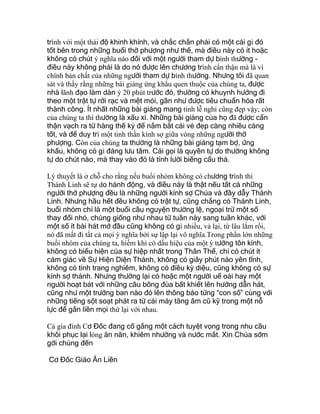 trình với một thái độ khinh khỉnh, và chắc chắn phải có một cái gì đó
tốt bên trong những buổi thờ phượng như thế, mà điều này có ít hoặc
không có chút ý nghĩa nào đối với một người tham dự bình thường -
điều này không phải là do nó được lên chương trình cẩn thận mà là vì
chính bản chất của những người tham dự bình thường. Nhưng tôi đã quan
sát và thấy rằng những bài giảng ứng khẩu quen thuộc của chúng ta, được
nhà lãnh đạo làm dàn ý 20 phút trước đó, thường có khuynh hướng đi
theo một trật tự rời rạc và mệt mỏi, gần như được tiêu chuẩn hóa rất
thành công. Ít nhất những bài giảng mang tính lễ nghi cũng đẹp vậy; còn
của chúng ta thì thường là xấu xí. Những bài giảng của họ đã được cẩn
thận vạch ra từ hàng thế kỷ để nắm bắt cái vẻ đẹp càng nhiều càng
tốt, và để duy trì một tinh thần kính sợ giữa vòng những người thờ
phượng. Còn của chúng ta thường là những bài giảng tạm bợ, ứng
khẩu, không có gì đáng lưu tâm. Cái gọi là quyền tự do thường không
tự do chút nào, mà thay vào đó là tính lười biếng cẩu thả.
Lý thuyết là ở chỗ cho rằng nếu buổi nhóm không có chương trình thì
Thánh Linh sẽ tự do hành động, và điều này là thật nếu tất cả những
người thờ phượng đều là những người kính sợ Chúa và đầy dẫy Thánh
Linh. Nhưng hầu hết đều không có trật tự, cũng chẳng có Thánh Linh,
buổi nhóm chỉ là một buổi cầu nguyện thường lệ, ngoại trừ một số
thay đổi nhỏ, chúng giống như nhau từ tuần này sang tuần khác, với
một số ít bài hát mở đầu cũng không có gì nhiều, vả lại, từ lâu lắm rồi,
nó đã mất đi tất cả mọi ý nghĩa bởi sự lập lại vô nghĩa.Trong phần lớn những
buổi nhóm của chúng ta, hiếm khi có dấu hiệu của một ý tưởng tôn kính,
không có biểu hiện của sự hiệp nhất trong Thân Thể, chỉ có chút ít
cảm giác về Sự Hiện Diện Thánh, không có giây phút nào yên tĩnh,
không có tính trang nghiêm, không có điều kỳ diệu, cũng không có sự
kính sợ thánh. Nhưng thường lại có hoặc một người uể oải hay một
người hoạt bát với những câu bông đùa bất khiết lên hướng dẫn hát,
cũng như một trưởng ban nào đó lên thông báo từng “con số” cùng với
những tiếng sột soạt phát ra từ cái máy tăng âm cũ kỹ trong một nỗ
lực để gắn liền mọi thứ lại với nhau.
Cả gia đình Cơ Đốc đang cố gắng một cách tuyệt vọng trong nhu cầu
khôi phục lại lòng ăn năn, khiêm nhường và nước mắt. Xin Chúa sớm
gởi chúng đến
Cơ Đốc Giáo Ăn Liền
 