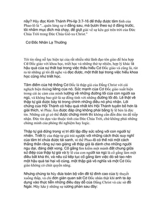nầy? Hãy đọc Kinh Thánh Phi-líp 3:7-16 để thấy được tâm tình của
Phao-lô là "...quên lửng sự ở đằng sau, mà bươn theo sự ở đằng trước,
tôi nhắm mục đích mà chạy, để giựt giải về sự kêu gọi trên trời của Ðức
Chúa Trời trong Ðức Chúa Giê-xu Christ."
Cơ Đốc Nhân Lạ Thường
Tôi tin rằng nỗ lực hiện tại của rất nhiều nhà lãnh đạo tôn giáo để hòa hợp
Cơ Ðốc giáo với khoa học, triết học và những thứ tự nhiên, hợp lý khác là
hậu quả của sự thất bại trong việc thấu hiểu Cơ Ðốc giáo và cũng là, rút
ra từ những gì tôi đã nghe và đọc được, một thất bại trong việc hiểu khoa
học cũng như triết học.
Tâm điểm của hệ thống Cơ Ðốc là thập giá của Ðấng Christ với cái
nghịch biện thiêng liêng của nó. Sức mạnh của Cơ Ðốc giáo xuất hiện
trong cái ác cảm của mình hướng về những đường lối của con người sa
ngã, và không bao giờ là sự đồng tình với những đường lối đó. Lẽ thật về
thập tự giá được bày tỏ trong chính những điều nó phủ nhận. Lời
chứng của Hội Thánh có hiệu quả nhất khi Hội Thánh tuyên bố hơn là
giải thích, vì Phúc Âm được đáp ứng không phải bằng lý lẽ bèn là đức
tin. Những cái gì có thể được chứng minh thì không cần đến đức tin để tiếp
nhận. Ðức tin dựa vào thuộc tính của Ðức Chúa Trời, chứ không phải những
chứng minh của phòng thí nghiệm hay logic.
Thập tự giá đứng trong vị trí đối lập đầy sức sống với con người tự
nhiên. Triết lý của thập tự giá trái ngược với những cách thức suy nghĩ
của tâm trí chưa được tái sanh, vì thế Phao-lô có thể nói một cách
thẳng thắn rằng sự rao giảng về thập giá là dành cho những người
ngu dại, đáng diệt vong. Cố gắng tìm kiếm một mảnh đất chung giữa
sứ điệp của thập tự giá và lý lẽ của con người sa ngã là cố gắng làm một
điều bất khả thi, và nếu cứ tiếp tục cố gắng làm việc đó sẽ tạo nên
một hậu quả tai hại vô cùng, một thập giá vô nghĩa và một Cơ Ðốc
giáo không có chút quyền năng.
Nhưng chúng ta hãy đưa toàn bộ vấn đề từ đỉnh cao của lý thuyết
xuống thấp, và chỉ đơn giản quan sát Cơ Ðốc nhân thật khi anh ta áp
dụng vào thực tiễn những điều dạy dỗ của Ðấng Christ và các sứ đồ
Ngài. Hãy lưu ý những sự tương phản sau đây:
 