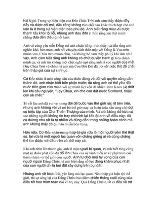 hãi Ngài. Trong sự hiện diện của Ðức Chúa Trời anh cảm thấy được đầy
dẫy và được cởi mở, dầu rằng không còn chỗ nào khác thích hợp cho anh
hơn là ở trong sự hiện diện bao phủ đó. Anh biết rằng mình đã được
thanh tẩy khỏi tội lỗi, nhưng anh đau đớn ý thức rằng xác thịt mình
chẳng đưa đến điều gì tốt lành.
Anh vô cùng yêu mến Ðấng mà anh chưa từng nhìn thấy, và dầu rằng anh
nghèo khó, hèn mọn, anh nói chuyện cách thân mật với Ðấng là Vua trên
muôn vua, Chúa trên muôn chúa, và không hề cảm thấy phi lý khi làm như
vậy. Anh cảm biết rằng anh không có chút quyền hành gì trên chính
mình cả, và anh tin không một chút nghi ngờ rằng anh là con ngươi của mắt
Ðức Chúa Trời và chính vì anh mà Con Ðời Ðời đã trở nên xác thịt để chết
trên thập giá của sự sỉ nhục.
Cơ Ðốc nhân là một công dân của thiên đàng và đối với quyền công dân
thánh đó, anh nhận biết bổn phận trước; dù rằng anh có thể yêu đất
nước trần gian của mình với sự mãnh liệt vốn đã khiến John Knox (4) thốt
lên khi cầu nguyện, "Lạy Chúa, xin cho con đất nước Scotland, hoặc
con sẽ chết."
Từ rất lâu anh đã vui vẻ mong đợi để bước vào thế giới rực rỡ bên trên,
nhưng anh không vội vã rời bỏ thế giới này và hoàn toàn sẵn sàng chờ đợi
sự triệu tập của Cha Thiên Thượng của mình. Và anh không thể hiểu tại
sao những người không tin hay chỉ trích lại kết tội anh về điều này; tất
cả dường như rất là tự nhiên và đúng đắn trong những hoàn cảnh mà
anh không thấy có gì mâu thuẫn bên trong.
Hơn nữa, Cơ-Ðốc-nhân-mang-thập-tự-giá vừa là một người yếm thế thật
sự, lại vừa là một người lạc quan vốn chẳng giống ai và cũng chẳng
thể tìm được nơi đâu trên cõi đời này cả.
Khi anh nhìn lên thánh giá, anh là một người bi quan, vì anh biết rằng cùng
một sự đoán phạt vốn đã đổ lên Chúa của sự vinh hiển sẽ xử phạt toàn cõi
thiên nhiên và thế giới con người. Anh từ chối mọi hy vọng của con
người ngoài Ðấng Christ vì anh biết rằng nỗ lực đáng khâm phục nhất
của con người chỉ là bụi đất xây dựng trên bụi đất.
Nhưng anh rất bình tĩnh, yên lặng mà lạc quan. Nếu thập giá luận tội thế
giới, thì sự sống lại của Ðấng Christ bảo đảm chiến thắng cuối cùng của
điều tốt bao trùm toàn cõi vũ trụ này. Qua Ðấng Christ, tất cả đều sẽ trở
 