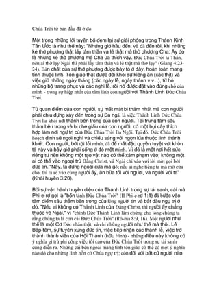 Chúa Trời từ ban đầu đã ở đó.
Một trong những lời tuyên bố đem lại sự giải phóng trong Thánh Kinh
Tân Ước là như thế này: "Nhưng giờ hầu đến, và đã đến rồi, khi những
kẻ thờ phượng thật lấy tâm thần và lẽ thật mà thờ phượng Cha: Ấy đó
là những kẻ thờ phượng mà Cha ưa thích vậy. Ðức Chúa Trời là Thần,
nên ai thờ lạy Ngài thì phải lấy tâm thần và lẽ thật mà thờ lạy" (Giăng 4:23-
24). Bản chất của sự thờ phượng được bày tỏ ở đây, hoàn toàn mang
tính thuộc linh. Tôn giáo thật được dời khỏi sự kiêng ăn (xác thịt) và
việc giữ những ngày tháng (các ngày lễ, ngày thánh v.v...), từ bỏ
những bộ trang phục và các nghi lễ, rồi nó được đặt vào đúng chỗ của
mình - trong sự hiệp nhất của tâm linh con người với Thánh Linh Ðức Chúa
Trời.
Từ quan điểm của con người, sự mất mát bi thảm nhất mà con người
phải chịu đựng xảy đến trong sự Sa ngã, là việc Thánh Linh Ðức Chúa
Trời lìa khỏi nơi thánh bên trong của con người. Tại trung tâm sâu
thẳm bên trong và bị che giấu của con người, có một bụi cây thích
hợp làm nơi ngự trị của Ðức Chúa Trời Ba Ngôi. Tại đó, Ðức Chúa Trời
hoạch định sẽ ngơi nghỉ và chiếu sáng với ngọn lửa thuộc linh thánh
khiết. Con người, bởi tội lỗi mình, đã để mất đặc quyền tuyệt vời khôn
tả này và bây giờ phải sống ở đó một mình. Vì đó là một nơi hết sức
riêng tư nên không một tạo vật nào có thể xâm phạm vào; không một
ai có thể vào ngoại trừ Ðấng Christ, và Ngài chỉ vào với lời mời gọi bởi
đức tin. "Này, ta đứng ngoài cửa mà gõ; nếu ai nghe tiếng ta mà mở cửa
cho, thì ta sẽ vào cùng người ấy, ăn bữa tối với người, và người với ta"
(Khải huyền 3:20).
Bởi sự vận hành huyền diệu của Thánh Linh trong sự tái sanh, cái mà
Phi-e-rơ gọi là "bổn tánh Ðức Chúa Trời" (II Phi-e-rơ 1:4) đã bước vào
tâm điểm sâu thẳm bên trong của lòng người tin và bắt đầu ngự trị ở
đó. "Nếu ai không có Thánh Linh của Ðấng Christ, thì người ấy chẳng
thuộc về Ngài," vì "chính Ðức Thánh Linh làm chứng cho lòng chúng ta
rằng chúng ta là con cái Ðức Chúa Trời" (Rô-ma 8:9, 16). Một người như
thế là một Cơ Ðốc nhân thật, và chỉ những người như thế mà thôi. Lễ
Báp-têm, sự tuyên xưng đức tin, việc tiếp nhận các thánh lễ, việc trở
thành thành viên của Hội Thánh (hữu hình) - những điều này không có
ý nghĩa gì trừ phi công việc tối cao của Ðức Chúa Trời trong sự tái sanh
cũng diễn ra. Những cái bên ngoài mang tính tôn giáo có thể có một ý nghĩa
nào đó cho những linh hồn có Chúa ngự trị; còn đối với bất cứ người nào
 