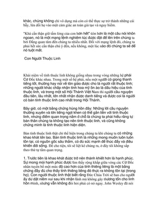 khác, chúng không chỉ vô dụng mà còn có thể thực sự trở thành những cái
bẫy, lừa dối họ vào một cảm giác an toàn giả tạo và nguy hiểm.
"Khá cẩn thận giữ tấm lòng của con hơn hết" còn hơn là một câu nói khôn
ngoan, nó là một mạng lệnh nghiêm túc được đặt để lên trên chúng ta
bởi Ðấng quan tâm đến chúng ta nhiều nhất. Ðối với mạng lệnh đó, chúng ta
phải hết sức cẩn thận chú ý đến, nếu không, một lúc nào đó chúng ta sẽ để
nó tuột mất.
Con Người Thuộc Linh
Khái niệm về tính thuộc linh không giống nhau trong vòng những hệ phái
Cơ Ðốc khác nhau. Trong một số hệ phái, nếu một người có giọng thanh
tiếng tốt, thường hay nói về tôn giáo được cho là người rất thuộc linh;
những người khác chấp nhận tính hoa mỹ ồn ào là dấu hiệu của tính
thuộc linh, và trong một số Hội Thánh Việt Nam thì người cầu nguyện
đầu tiên, lâu nhất, lớn nhất nhận được danh tiếng và được coi là người
có bản tính thuộc linh cao nhất trong Hội Thánh.
Bây giờ, có một bằng chứng hùng hồn đây: Những lời cầu nguyện
thường xuyên và lớn tiếng ngợi khen có thể gắn liền với tính thuộc
linh, nhưng điểm quan trọng nằm ở chỗ là chúng ta phải hiểu rằng tự
bản thân chúng ta không tạo nên tính thuộc linh, và cũng không
chứng minh là tính thuộc linh hiện diện.
Bản tính thuộc linh thật chỉ thể hiện trong chúng ta khi chúng ta có những
khao khát lớn lao. Bản tính thuộc linh là những mong muốn luôn luôn
tồn tại, có nguồn gốc sâu thẳm, có đủ sức mạnh để thúc đẩy và điều
khiển đời sống. Ðể cho tiện, tôi sẽ liệt kê chúng ra, ở đây tôi không sắp
theo thứ tự tầm quan trọng.
1. Trước tiên là khao khát được trở nên thánh khiết hơn là hạnh phúc.
Sự mong mỏi hạnh phúc được tìm thấy rộng khắp giữa vòng các Cơ Ðốc
nhân tuyên bố một mức độ cao hơn của tính thiêng liêng là một bằng
chứng đầy đủ cho thấy tính thiêng liêng đó thực ra không tồn tại (trong
họ). Con người thuộc linh thật biết rằng Ðức Chúa Trời sẽ ban cho người
ấy dư dật niềm vui sau khi nhận lãnh mà không gây thương tổn cho linh
hồn mình, nhưng vẫn không đòi hỏi phải có nó ngay. John Wesley đã nói
 