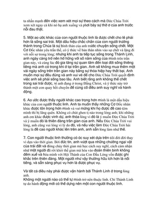 ta nhấn mạnh đến việc xem xét mọi sự theo cách mà Ðức Chúa Trời
xem xét ngay cả khi nó hạ anh xuống và phơi bày sự thờ ơ của anh trước
nỗi đau thật.
5. Một ao ước khác của con người thuộc linh là được chết cho lẽ phải
hơn là sống sai trái. Một dấu hiệu chắc chắn của con người trưởng
thành trong Chúa là sự bình thản của anh trước chuyện sống chết. Một
Cơ Ðốc nhân yêu trần thế, có ý thức về bản thân nhìn vào sự chết và lặng đi
với nỗi sợ trong lòng; nhưng khi anh ta tiếp tục sống trong Thánh Linh,
anh ngày càng trở nên hờ hững với số năm sống của mình trên trần
gian này, và cùng lúc đó gia tăng sự quan tâm đến loại đời sống thiêng
liêng mà anh có trong khi ở tại trần gian. Anh sẽ không mua thêm một
vài ngày sống trên trần gian này bằng sự thỏa hiệp hay thất bại. Anh
muốn mọi sự đều đúng và anh vui vẻ để cho Ðức Chúa Trời quyết định
việc anh sẽ phải sống bao lâu. Anh biết rằng anh không thể chết
trong sai trái được, vì anh đang ở trong Ðấng Christ, và ý thức này trở
thành một con quay hồi chuyển để củng cố điều anh suy nghĩ và hành
động.
6. Ao ước được thấy người khác cao trọng hơn mình là một dấu hiệu
khác của con người thuộc linh. Anh ta muốn thấy những Cơ Ðốc nhân
khác được tôn trọng hơn mình và vui mừng khi họ được đề cao còn
mình thì bị lãng quên. Không có chút ghen tị nào trong lòng anh; khi những
anh em khác được vinh dự, anh thỏa lòng vì đó là ý muốn Ðức Chúa Trời
và ý muốn đó là thiên đàng trần gian của anh. Nếu Ðức Chúa Trời vui
lòng, anh cũng vui lòng vì lý do đó, và nếu việc làm Ðức Chúa Trời hài
lòng là đề cao người khác lên trên anh, anh sẵn lòng làm như thế.
7. Con người thuộc linh thường có óc suy xét dựa trên cõi đời đời thay
vì dựa vào thời gian. Bởi đức tin, anh vượt qua những chướng ngại vật
của trái đất và dòng chảy thời gian mà học cách suy nghĩ, cách cảm nhận
như một người đã rời khỏi thế gian mà hòa vào đoàn thiên binh không
đếm xuể và hòa mình với Hội Thánh của Con Ðầu Lòng vốn được ghi
khắc trên thiên đàng. Một người như vậy thường hữu ích hơn là nổi
tiếng, và sẵn sàng phục vụ hơn là được phục vụ.
Và tất cả điều này phải được vận hành bởi Thánh Linh ở trong lòng
anh.
Không một người nào có thể tự mình trở nên thuộc linh. Chỉ Thánh Linh
tự do hành động mới có thể dựng nên một con người thuộc linh.
 