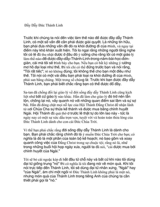 Đầy Dẫy Đức Thánh Linh
Trước khi chúng ta nói đến việc làm thế nào để được đầy dẫy Thánh
Linh, có một số vấn đề cần phải được giải quyết. Là những tín hữu,
bạn phải đưa những vấn đề đó ra khỏi đường đi của mình, và ngay tại
điểm này khó khăn xuất hiện. Tôi lo ngại rằng những người lắng nghe
tôi có lẽ đã thu nhặt được ở đâu đó ý tưởng cho rằng tôi có một giáo lý
làm-thế-nào-để-được-đầy-dẫy-Thánh-Linh-trong-năm-bài-học-đơn-
giản, cái mà tôi sẽ trình bày cho bạn. Nếu bạn có bất kỳ những ý tưởng
mơ hồ đại loại như thế, thì tôi chỉ có thể đứng trước bạn và nói rằng,
"Tôi rất tiếc"; vì nó không đúng; tôi không thể cho bạn một điều như
thế. Tôi nói có một vài điều bạn phải loại ra khỏi đường đi của mình,
phải san bằng chúng. Một trong số chúng là: Trước khi bạn được đầy dẫy
Thánh Linh, bạn phải biết chắc rằng bạn có thể được đổ đầy.
Sa-tan đã chống đối lại giáo lý về đời sống đầy dẫy Thánh Linh cũng kịch
liệt như bất cứ giáo lý nào khác. Hắn đã làm cho giáo lý đó trở nên lẫn
lộn, chống lại nó, vây quanh nó với những quan điểm sai lầm và sự sợ
hãi. Hắn đã đóng chặt mọi nỗ lực của Hội Thánh Ðấng Christ để nhận lãnh
từ nơi Chúa Cha sự thừa kế thánh và được mua bằng chính huyết
Ngài. Hội Thánh đã quá thờ ơ trước lẽ thật tự do lớn lao này - tức là
ngày nay có một sự xức dầu trọn vẹn, tuyệt vời và hoàn toàn thỏa lòng của
Ðức Thánh Linh dành cho con cái Ðức Chúa Trời.
Vì thế bạn phải chắc rằng đời sống đầy dẫy Thánh Linh là dành cho
bạn. Bạn phải chắc rằng chính đó là ý muốn Ðức Chúa Trời cho bạn; có
nghĩa là đó là một phần của toàn bộ kế hoạch; nó bao gồm và xoay
quanh công việc của Ðấng Christ trong sự chuộc tội; rằng nó là, như
trong những buổi hội họp ngày xưa, người ta đã nói, "cái được mua bởi
chính huyết của Ngài."
Tôi sẽ bỏ cái ngoặc kép đi bắt đầu từ chỗ này và bất cứ khi nào tôi dùng
đại từ giống trung "nó" thì có nghĩa là tôi đang nói về món quà. Khi tôi
nói trực tiếp đến Thánh Linh, tôi sẽ dùng đại từ nhân xưng, "Ngài" hay
"của Ngài", ám chỉ một ngôi vì Ðức Thánh Linh không phải là một nó,
nhưng món quà của Thánh Linh trong tiếng Anh của chúng ta cần
thiết phải gọi là "nó."
 