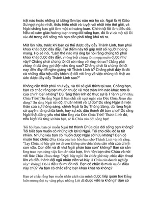 trật nào hoặc những tư tưởng lầm lạc nào mà họ có. Ngài là Vị Giáo
Sư ngọt ngào nhất, thấu hiểu nhất và tuyệt vời nhất trên thế giới, và
Ngài chẳng bao giờ làm một ai hoảng loạn. Chính tội lỗi làm điều đó.
Nếu có cảm giác hoảng loạn trong đời sống bạn, đó là vì có một tội lỗi
nào đó trong đời sống mà bạn cần phải tống khứ nó ra.
Một lần nữa, trước khi bạn có thể được đầy dẫy Thánh Linh, bạn phải
khao khát được đầy dẫy. Tại điểm này tôi gặp một số người hoang
mang. Họ sẽ nói, "Làm thế nào mà ông lại nói rằng chúng tôi phải
khao khát được đầy dẫy, vì ông biết chúng tôi mong muốn được như
vậy? Chẳng phải chúng tôi đã nói riêng với ông rồi sao? Chẳng phải
chúng tôi đã từng gọi điện cho ông sao? Chẳng phải là chúng tôi tối
nay đến đây để nghe giảng về Thánh Linh à? Chẳng phải đây là tất
cả những dấu hiệu đầy khích lệ đối với ông về việc chúng tôi thật ao
ước được đầy dẫy Thánh Linh sao?"
Không cần thiết phải như vậy, và tôi sẽ giải thích tại sao. Chẳng hạn,
bạn có chắc rằng bạn muốn thuộc về một thần linh nào khác hơn là
của chính bạn không? Dù rằng thần linh đó thực sự là Thánh Linh Ðức
Chúa Trời? Dù rằng Ngài là bản chất rất ngọt ngào của Ðức Chúa Jêsus dịu
dàng? Dù rằng Ngài tiết độ, thuần khiết và tự do? Dù rằng Ngài là hiện
thân của sự thông sáng, chính Ngài là Sự Thông Sáng, dù rằng Ngài
có quyền năng chữa lành, hay sự xức dầu thánh để ban cho? Dù rằng
Ngài thật đáng yêu như tấm lòng của Ðức Chúa Trời? Thánh Linh đó,
nếu Ngài đã từng sở hữu bạn, sẽ là Chúa của đời sống bạn!
Tôi hỏi bạn, bạn có muốn Ngài trở thành Chúa của đời sống bạn không?
Tôi biết bạn muốn có những ích lợi từ Ngài. Tôi cho điều đó là tất
nhiên. Nhưng liệu bạn có muốn được Ngài sở hữu không? Bạn có
muốn trao chiếc chìa khóa của linh hồn bạn cho Thánh Linh và nói rằng:
"Lạy Chúa, từ bây giờ trở đi con không còn chìa khóa căn nhà của chính
con nữa. Con đến và đi như Ngài phán bảo con" không? Bạn có sẵn
lòng trao trọn công việc làm ăn của bạn, linh hồn bạn cho Chúa và nói
với Ðức Chúa Jêsus rằng: "Ngài hãy ngồi lên chiếc ghế này, nhấc điện thoại
lên và điều hành đội ngũ nhân viên và hãy là Chúa của doanh nghiệp
này" không? Ðó là điều tôi muốn nói. Bạn có chắc là mình muốn điều
này chứ? Và bạn có chắc rằng bạn khao khát nó không?
Bạn có chắc rằng bạn muốn nhân cách của mình được tiếp quản bởi Ðấng
luôn mong đợi sự vâng phục những Lời đã được viết ra không? Bạn có
 