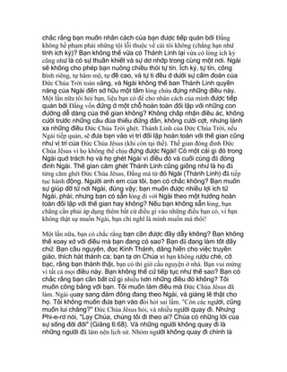 chắc rằng bạn muốn nhân cách của bạn được tiếp quản bởi Ðấng
không hề phạm phải những tội lỗi thuộc về cái tôi không (chẳng hạn như
tính ích kỷ)? Bạn không thể vừa có Thánh Linh lại vừa có lòng ích kỷ
cũng như là có sự thuần khiết và sự dơ nhớp trong cùng một nơi. Ngài
sẽ không cho phép bạn nuông chiều thói tự tín. Ích kỷ, tự tín, công
bình riêng, tự hâm mộ, tự đề cao, và tự ti đều ở dưới sự cấm đoán của
Ðức Chúa Trời toàn năng, và Ngài không thể ban Thánh Linh quyền
năng của Ngài đến sở hữu một tấm lòng chứa đựng những điều này.
Một lần nữa tôi hỏi bạn, liệu bạn có để cho nhân cách của mình được tiếp
quản bởi Ðấng vốn đứng ở một chỗ hoàn toàn đối lập với những con
đường dễ dàng của thế gian không? Không chấp nhận điều ác, không
cười trước những câu đùa thiếu đứng đắn, không cười cợt, nhưng lánh
xa những điều Ðức Chúa Trời ghét. Thánh Linh của Ðức Chúa Trời, nếu
Ngài tiếp quản, sẽ đưa bạn vào vị trí đối lập hoàn toàn với thế gian cũng
như vị trí của Ðức Chúa Jêsus (khi còn tại thế). Thế gian đóng đinh Ðức
Chúa Jêsus vì họ không thể chịu đựng được Ngài! Có một cái gì đó trong
Ngài quở trách họ và họ ghét Ngài vì điều đó và cuối cùng đã đóng
đinh Ngài. Thế gian căm ghét Thánh Linh cũng giống như là họ đã
từng căm ghét Ðức Chúa Jêsus, Ðấng mà từ đó Ngài (Thánh Linh) đã tiếp
tục hành động. Người anh em của tôi, bạn có chắc không? Bạn muốn
sự giúp đỡ từ nơi Ngài, đúng vậy; bạn muốn được nhiều lợi ích từ
Ngài, phải; nhưng bạn có sẵn lòng đi với Ngài theo một hướng hoàn
toàn đối lập với thế gian hay không? Nếu bạn không sẵn lòng, bạn
chẳng cần phải áp dụng thêm bất cứ điều gì vào những điều bạn có, vì bạn
không thật sự muốn Ngài, bạn chỉ nghĩ là mình muốn mà thôi!
Một lần nữa, bạn có chắc rằng bạn cần được đầy dẫy không? Bạn không
thể xoay xở với điều mà bạn đang có sao? Bạn đã đang làm tốt đấy
chứ: Bạn cầu nguyện, đọc Kinh Thánh, dâng hiến cho việc truyền
giáo, thích hát thánh ca; bạn tạ ơn Chúa vì bạn không rượu chè, cờ
bạc, rằng bạn thành thật, bạn có thì giờ cầu nguyện ở nhà. Bạn vui mừng
vì tất cả mọi điều này. Bạn không thể cứ tiếp tục như thế sao? Bạn có
chắc rằng bạn cần bất cứ gì nhiều hơn những điều đó không? Tôi
muốn công bằng với bạn. Tôi muốn làm điều mà Ðức Chúa Jêsus đã
làm. Ngài quay sang đám đông đang theo Ngài, và giảng lẽ thật cho
họ. Tôi không muốn đưa bạn vào đòi hỏi sai lầm. "Còn các ngươi, cũng
muốn lui chăng?" Ðức Chúa Jêsus hỏi, và nhiều người quay đi. Nhưng
Phi-e-rơ nói, "Lạy Chúa, chúng tôi đi theo ai? Chúa có những lời của
sự sống đời đời" (Giăng 6:68). Và những người không quay đi là
những người đã làm nên lịch sử. Nhóm người không quay đi chính là
 