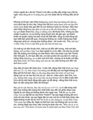 nhóm người đã ở đó khi Thánh Linh đến và đầy dẫy khắp mọi chỗ họ
ngồi. Ðám đông đã ra về chẳng bao giờ biết được tất cả những điều đó là
gì.
Nhưng có lẽ bạn cảm thấy trong lòng mình rằng bạn không thể tiếp tục
như cách bạn là như vậy, rằng mức độ tình trạng thuộc linh mà bạn biết
chính mình được kêu gọi đến là con đường ở quá xa với bạn. Nếu bạn
cảm thấy rằng lòng bạn phải có một cái gì đó nếu không thì nó sẽ chẳng
bao giờ được thỏa mãn, rằng có những mức độ thuộc linh, những sự sâu
nhiệm huyền bí, và sự thông công thuộc linh rất gần gũi, sự thánh
khiết và quyền năng mà bạn chưa hề biết đến, rằng có một bông trái
bạn biết bạn phải kết quả, nhưng lại không có; chiến thắng bạn biết
rằng bạn phải có, nhưng bạn không được - tôi muốn nói, "Hãy tiến lên,"
vì Ðức Chúa Trời có một điều gì đó cho bạn tối hôm nay.
Có một sự cô đơn thuộc linh, một sự cô độc bên trong, một nơi bên
trong, chỗ mà Ðức Chúa Trời đưa người tìm kiếm đến, nơi anh ta cô đơn
đến độ dường như không có một thành viên nào khác của Hội Thánh
trên thế giới. À, khi bạn đến đó, có một sự tăm tối của tâm trí, một sự
trống rỗng của lòng, sự cô đơn của linh hồn, nhưng nó là bước mở đầu
cho bình minh. Ôi Chúa, bằng cách nào đó, hãy đưa chúng con đến với
ánh bình minh!
Sau đây là cách để nhận lãnh. Trước hết, dâng thân thể mình cho Ngài
(Rô-ma 12:1-2). Ðức Chúa Trời không thể đổ đầy cái mà Ngài không có.
Bây giờ tôi hỏi bạn: Bạn có sẵn sàng dâng thân thể mình với mọi hoạt
động của nó và mọi thứ mà nó có - tâm trí, nhân cách, tâm linh, tình
yêu, những khát vọng, tất cả mọi thứ của bạn không? Ðó là điều trước tiên.
Ðiều đó là một hành động đơn giản và dễ dàng - dâng thân thể mình.
Bạn có sẵn sàng làm điều đó không?
Bây giờ là việc thứ hai, hãy cầu xin (Lu-ca 11:9-11), và tôi đặt sang một
bên mọi chống đối mang tính chất thần học đối với phân đoạn này.
Người ta nói rằng nó không dành cho ngày nay. Thế thì tại sao Ðức
Chúa Trời lại đặt để nó vào Kinh Thánh? Tại sao Ngài không để nó ở
một nơi nào khác; tại sao Ngài đặt nó vào nơi tôi có thể thấy được nếu
Ngài không muốn tôi tin nó? Ðó là tất cả cho chúng ta, và nếu Ðức Chúa
Trời muốn làm điều đó, Ngài có thể ban cho mà không cần có sự cầu
xin, nhưng Ngài lựa chọn việc chúng ta phải cầu xin. "Hãy cầu ta, ta sẽ
ban cho con" (Thi thiên 2:8) luôn luôn là mệnh lệnh của Ðức Chúa Trời; thế
 