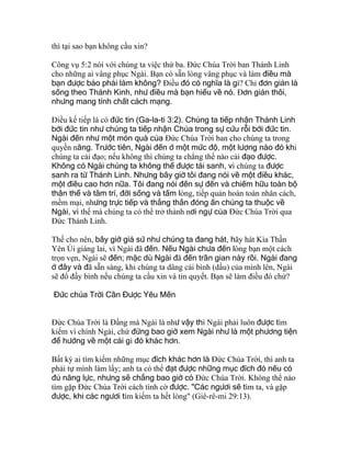 thì tại sao bạn không cầu xin?
Công vụ 5:2 nói với chúng ta việc thứ ba. Ðức Chúa Trời ban Thánh Linh
cho những ai vâng phục Ngài. Bạn có sẵn lòng vâng phục và làm điều mà
bạn được bảo phải làm không? Ðiều đó có nghĩa là gì? Chỉ đơn giản là
sống theo Thánh Kinh, như điều mà bạn hiểu về nó. Ðơn giản thôi,
nhưng mang tính chất cách mạng.
Ðiều kế tiếp là có đức tin (Ga-la-ti 3:2). Chúng ta tiếp nhận Thánh Linh
bởi đức tin như chúng ta tiếp nhận Chúa trong sự cứu rỗi bởi đức tin.
Ngài đến như một món quà của Ðức Chúa Trời ban cho chúng ta trong
quyền năng. Trước tiên, Ngài đến ở một mức độ, một lượng nào đó khi
chúng ta cải đạo; nếu không thì chúng ta chẳng thể nào cải đạo được.
Không có Ngài chúng ta không thể được tái sanh, vì chúng ta được
sanh ra từ Thánh Linh. Nhưng bây giờ tôi đang nói về một điều khác,
một điều cao hơn nữa. Tôi đang nói đến sự đến và chiếm hữu toàn bộ
thân thể và tâm trí, đời sống và tấm lòng, tiếp quản hoàn toàn nhân cách,
mềm mại, nhưng trực tiếp và thẳng thắn đóng ấn chúng ta thuộc về
Ngài, vì thế mà chúng ta có thể trở thành nơi ngự của Ðức Chúa Trời qua
Ðức Thánh Linh.
Thế cho nên, bây giờ giả sử như chúng ta đang hát, hãy hát Kìa Thần
Yên Ủi giáng lai, vì Ngài đã đến. Nếu Ngài chưa đến lòng bạn một cách
trọn vẹn, Ngài sẽ đến; mặc dù Ngài đã đến trần gian này rồi. Ngài đang
ở đây và đã sẵn sàng, khi chúng ta dâng cái bình (dầu) của mình lên, Ngài
sẽ đổ đầy bình nếu chúng ta cầu xin và tin quyết. Bạn sẽ làm điều đó chứ?
Đức chúa Trời Cần Được Yêu Mến
Ðức Chúa Trời là Ðấng mà Ngài là như vậy thì Ngài phải luôn được tìm
kiếm vì chính Ngài, chứ đừng bao giờ xem Ngài như là một phương tiện
để hướng về một cái gì đó khác hơn.
Bất kỳ ai tìm kiếm những mục đích khác hơn là Ðức Chúa Trời, thì anh ta
phải tự mình làm lấy; anh ta có thể đạt được những mục đích đó nếu có
đủ năng lực, nhưng sẽ chẳng bao giờ có Ðức Chúa Trời. Không thể nào
tìm gặp Ðức Chúa Trời cách tình cờ được. "Các ngươi sẽ tìm ta, và gặp
được, khi các ngươi tìm kiếm ta hết lòng" (Giê-rê-mi 29:13).
 