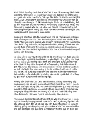 Kinh Thánh dạy rằng chính Ðức Chúa Trời là mục đích con người đã được
tạo dựng. "Ở trên trời tôi có ai trừ ra Chúa? Còn dưới đất tôi chẳng ước
ao người nào khác hơn Chúa," tác giả Thi thiên đã thốt lên như thế (Thi
thiên 73:25). Mạng lệnh đầu tiên và lớn nhất là yêu Chúa với trọn cả
năng lực mà chúng ta có. Nơi nào tình yêu đó tồn tại, nơi đó không thể
có một mục đích thứ hai nào khác. Nếu chúng ta yêu Chúa nhiều như
điều chúng ta phải yêu thì chắc chắn một điều là chúng ta không thể
mơ tưởng về một đối tượng yêu thích nào khác hơn là chính Ngài, điều
mà Ngài có thể giúp chúng ta có được.
Bernard ở Clairfaux bắt đầu luận thuyết nhỏ bé nhưng sáng chói của
mình về tình yêu của Ðức Chúa Trời với một câu hỏi và một lời đáp. Câu
hỏi là: "Tại sao chúng ta phải yêu Chúa?" và lời đáp là: "Vì Ngài là Ðức
Chúa Trời." Ông phát triển ý tưởng đó thêm hơn, nhưng đối với một tấm
lòng đã được khai sáng thì không cần nói thêm gì nữa cả. Chúng ta phải
yêu mến Ðức Chúa Trời vì Ngài là Ðức Chúa Trời. Các thiên thần không thể
nghĩ xa hơn điều này.
Là Ðấng vốn là như vậy (being who he is), Ðức Chúa Trời được yêu mến
vì chính Ngài. Ngài là lý do để chúng ta yêu Ngài, cũng giống như Ngài
là lý do của sự yêu thương Ngài dành cho chúng ta cùng với mọi việc
khác Ngài đã thực hiện, đang và sẽ không ngừng thực hiện trên thế
giới này. Lý do đầu tiên của Ðức Chúa Trời đối với mọi thứ là sự vui thích
tốt lành của Ngài. Tìm kiếm những lý do thứ nhì là một việc vô cớ và hầu
như vô ích. Nó cung cấp việc làm cho các nhà thần học và làm dầy
thêm những cuốn sách giáo lý, nhưng việc nó lật ngược bất cứ những
sự giải thích đúng nào là điều đáng ngờ.
Nhưng bản chất của Ðức Chúa Trời là chia sẻ. Những hành động đầy
quyền năng của sự sáng tạo và chuộc tội đã được thực hiện vì ý muốn
tốt lành của Ngài, nhưng điều vui thích của Ngài vượt quá mọi thứ được
tạo dựng. Một người nhìn xem đứa trẻ khỏe mạnh đang chơi đùa hay
lắng nghe tiếng chim hót lúc hoàng hôn và anh ta sẽ biết rằng Ðức
Chúa Trời muốn vũ trụ của Ngài là một chốn đầy dẫy niềm vui.
Những ai đã được sự ban cho thuộc linh để yêu Ðức Chúa Trời vì chính
Ngài sẽ tìm thấy hàng ngàn suối nước tuôn ra từ ngai vàng lấp lánh sắc
cầu vồng và đem đến vô số của báu vốn được nhận lãnh với sự tạ ơn
hết lòng, giống như dòng chảy tình yêu của Ðức Chúa Trời luôn tuôn đổ ra
cho con cái Ngài. Mỗi quà tặng là một phần thưởng của ân điển, cái
 