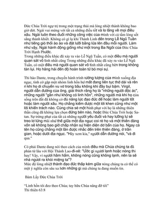 Ðức Chúa Trời ngự trị trong một trạng thái mà lòng nhiệt thành không bao
giờ dứt. Ngài vui mừng với tất cả những điều tốt và lo lắng về mọi điều
xấu. Ngài luôn theo đuổi những công việc của mình với cả tấm lòng sốt
sắng thánh khiết. Không có gì lạ khi Thánh Linh đến trong Lễ Ngũ Tuần
như tiếng gió thổi ào ào và đặt lưỡi bằng lửa lên đầu mỗi người. Làm
như vậy, Ngài hành động giống như một trong Ba Ngôi của Ðức Chúa
Trời Hạnh Phước.
Trong những điều khác đã xảy ra vào Lễ Ngũ Tuần, có một điều mà người
quan sát vô tình nhất cũng Trong những điều khác đã xảy ra vào Lễ Ngũ
Tuần, có một điều mà người quan sát vô tình nhất cũng bên trong không
tàn lụi. Họ hăng hái đến độ hoàn toàn từ bỏ mọi sự.
Thi hào Dante, trong chuyến hành trình tưởng tượng của mình xuống địa
ngục, tình cờ gặp một nhóm linh hồn hư mất đang liên tục thở dài và rên
rỉ khi họ di chuyển vu vơ trong bầu không khí đầy bụi bặm. Virgil,
người dẫn đường của ông, giải thích rằng họ là "những người độc ác",
những người "gần như không có linh hồn", những người mà khi họ còn
sống trên đất đã không có đủ năng lực đạo đức để hoặc làm người tốt
hoặc làm người xấu. Họ chẳng kiếm được một lời khen cũng như một
lời khiển trách nào. Cùng chia sẻ một hình phạt với họ là những thiên
thần cũng đã không lựa chọn đứng bên nào, hoặc Ðức Chúa Trời hoặc Sa-
tan. Sự trừng phạt của tất cả những người yếu đuối và hay lưỡng lự sẽ
treo lơ lửng mãi như thế giữa một địa ngục coi rẻ họ và một thiên đàng
vốn sẽ không bao giờ chấp nhận sự hiện diện dơ bẩn của họ. Ngay cả
tên họ cũng chẳng một lần được nhắc đến trên thiên đàng, ở trần
gian, hoặc dưới địa ngục. "Hãy xem kìa," người dẫn đường nói, "và đi
qua."
Có phải Dante đang nói theo cách của mình điều mà Chúa chúng ta đã
phán từ lâu với Hội Thánh Lao-đi-xê: "Ước gì ngươi lạnh hoặc nóng thì
hay! Vậy, vì ngươi hâm hẩm, không nóng cũng không lạnh, nên ta sẽ
nhả ngươi ra khỏi miệng ta"?
Mức độ lòng nhiệt thành đạo đức thấp kém giữa vòng chúng ta có thể có
một ý nghĩa còn sâu xa hơn những gì mà chúng ta đang muốn tin.
Bám Lấy Đức Chúa Trời
“Linh hồn tôi đeo theo Chúa; tay hữu Chúa nâng đỡ tôi”
Thi thiên 63:8
 