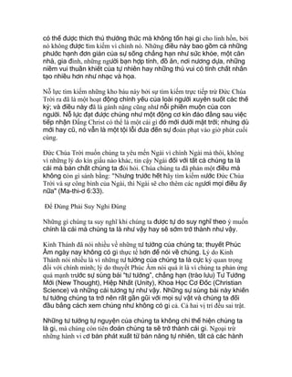 có thể được thích thú thưởng thức mà không tổn hại gì cho linh hồn, bởi
nó không được tìm kiếm vì chính nó. Những điều này bao gồm cả những
phước hạnh đơn giản của sự sống chẳng hạn như sức khỏe, một căn
nhà, gia đình, những người bạn hợp tính, đồ ăn, nơi nương dựa, những
niềm vui thuần khiết của tự nhiên hay những thú vui có tính chất nhân
tạo nhiều hơn như nhạc và họa.
Nỗ lực tìm kiếm những kho báu này bởi sự tìm kiếm trực tiếp trừ Ðức Chúa
Trời ra đã là một hoạt động chính yếu của loài người xuyên suốt các thế
kỷ; và điều này đã là gánh nặng cũng như nỗi phiền muộn của con
người. Nỗ lực đạt được chúng như một động cơ kín đáo đằng sau việc
tiếp nhận Ðấng Christ có thể là một cái gì đó mới dưới mặt trời; nhưng dù
mới hay cũ, nó vẫn là một tội lỗi đưa đến sự đoán phạt vào giờ phút cuối
cùng.
Ðức Chúa Trời muốn chúng ta yêu mến Ngài vì chính Ngài mà thôi, không
vì những lý do kín giấu nào khác, tin cậy Ngài đối với tất cả chúng ta là
cái mà bản chất chúng ta đòi hỏi. Chúa chúng ta đã phán một điều mà
không còn gì sánh bằng: "Nhưng trước hết hãy tìm kiếm nước Ðức Chúa
Trời và sự công bình của Ngài, thì Ngài sẽ cho thêm các ngươi mọi điều ấy
nữa" (Ma-thi-ơ 6:33).
Để Đúng Phải Suy Nghỉ Đúng
Những gì chúng ta suy nghĩ khi chúng ta được tự do suy nghĩ theo ý muốn
chính là cái mà chúng ta là như vậy hay sẽ sớm trở thành như vậy.
Kinh Thánh đã nói nhiều về những tư tưởng của chúng ta; thuyết Phúc
Âm ngày nay không có gì thực tế hơn để nói về chúng. Lý do Kinh
Thánh nói nhiều là vì những tư tưởng của chúng ta là cực kỳ quan trọng
đối với chính mình; lý do thuyết Phúc Âm nói quá ít là vì chúng ta phản ứng
quá mạnh trước sự sùng bái “tư tưởng”, chẳng hạn (trào lưu) Tư Tưởng
Mới (New Thought), Hiệp Nhất (Unity), Khoa Học Cơ Đốc (Christian
Science) và những cái tương tự như vậy. Những sự sùng bái này khiến
tư tưởng chúng ta trở nên rất gần gũi với mọi sự vật và chúng ta đối
đầu bằng cách xem chúng như không có gì cả. Cả hai vị trí đều sai trật.
Những tư tưởng tự nguyện của chúng ta không chỉ thể hiện chúng ta
là gì, mà chúng còn tiên đoán chúng ta sẽ trở thành cái gì. Ngoại trừ
những hành vi cơ bản phát xuất từ bản năng tự nhiên, tất cả các hành
 