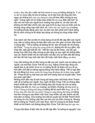 vi có ý thức đều đến trước và hình thành từ trong tư tưởng chúng ta. Ý chí
có thể trở thành đầy tớ cho tư tưởng, và ở một mức độ rộng lớn hơn,
ngay cả những tình cảm của chúng ta cũng đi theo điều chúng ta suy
nghĩ. “Càng nghĩ về nó nhiều bao nhiêu thì tôi càng điên tiết hơn” là
câu nói mà một con người bình thường hay phát ra, và việc làm đó
không chỉ thể hiện chính xác các quá trình tư duy của cá nhân anh ta,
nhưng cũng cống nạp một cách vô ý thức cho sức mạnh của tư tưởng.
Tư tưởng khuấy động cảm xúc và cảm xúc làm phát sinh hành động.
Đó là cách chúng ta đã được tạo dựng và chúng ta cũng chấp nhận
nó.
Các sách văn thơ và tiên tri chứa đựng vô số lời đề cập đến sức mạnh
của việc tư tưởng đúng đã đưa đến cảm xúc tôn giáo và thúc đẩy hành
vi đúng đắn. “Tôi tư tưởng về đường lối tôi, bèn trở bước tôi về chứng
cớ Chúa.” “Lòng tôi nóng nảy trong mình tôi, đương khi tôi suy gẫm, lửa
cháy lên, bấy giờ lưỡi tôi nói.” Hết lần này lại lần khác, các tác giả
trong Cựu Ước thúc đẩy chúng ta yên lặng và suy nghĩ về những điều
cao cả, thánh khiết như là một bước mở đầu cho sự biến đổi đời sống
trở nên tốt hơn hay một việc làm tốt hoặc một hành động can đảm.
Cựu Ước không hề cô đơn trong sự đề cao sức mạnh của tư tưởng con
người, cái mà Đức Chúa Trời đã ban tặng. Đấng Christ dạy rằng con
người làm ô uế chính mình bởi tư tưởng tội lỗi và thậm chí còn đi xa
hơn đến chỗ đặt tư tưởng ngang bằng một hành động: “Hễ ai ngó đờn
bà mà động tình tham muốn thì trong lòng đã phạm tội tà dâm cùng người
rồi.” Phao-lô kể ra một loạt các đức tính sáng chói và truyền bảo: “Anh
em phải nghĩ đến.”
Những trích dẫn này là bốn trong số hàng trăm chỗ khác Kinh Thánh
viết về tư tưởng con người. Suy nghĩ về Đức Chúa Trời và những điều
thánh khiết tạo nên một môi trường đạo đức thuận lợi cho sự tăng
trưởng của đức tin, tình yêu thương, sự khiêm nhường và lòng kính sợ
Chúa. Chúng ta không thể dùng tư tưởng để tái sanh tấm lòng, cất tội lỗi
đi hay thay đổi tính nết của mình. Chúng ta cũng không thể dùng tư tưởng
mà làm chúng ta cao thêm một chút, hay khiến cái xấu thành cái tốt,
hóa đen ra trắng. Chủ trương như thế là xuyên tạc lẽ thật Thánh Kinh
và dùng nó cho những việc làm sai trái của cá nhân chúng ta. Nhưng
bởi tư tưởng do Thánh Linh cảm thúc, tâm trí chúng ta sẽ được thuần
khiết và trở thành nơi thiêng liêng Đức Chúa Trời hài lòng khi ngự vào.
Trong một đoạn ở bên trên tôi có đề cập đến “tư tưởng tự nguyện” của
 
