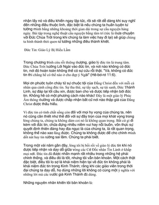 nhận lấy nó và điều khiển ngay lập tức, rồi sẽ rất dễ dàng khi suy nghĩ
đến những điều thuộc linh, đặc biệt là nếu chúng ta huấn luyện tư
tưởng mình bằng những khoảng thời gian dài trong sự cầu nguyện hàng
ngày. Bài tập trong nghệ thuật cầu nguyện bằng tâm trí (tức là thưa chuyện
với Đức Chúa Trời trong khi chúng ta làm việc hay đi lại) sẽ giúp chúng
ta hình thành thói quen tư tưởng những điều thánh khiết.
Đức Tin: Giáo Lý Bị Hiểu Lầm
Trong chương trình cứu rỗi thiêng thượng, giáo lý đức tin là trung tâm.
Ðức Chúa Trời hướng Lời Ngài vào đức tin, và nơi nào không có đức
tin, nơi đó hoàn toàn không thể có sự cứu rỗi thật. "Vả, không có đức
tin thì chẳng hề có thế nào ở cho đẹp ý Ngài" (Hê-bơ-rơ 11:6).
Mọi ơn phước tuôn chảy từ sự chuộc tội của Ðấng Christ đến với mỗi cá
nhân qua cánh cổng đức tin. Sự tha thứ, sự tẩy sạch, sự tái sanh, Ðức Thánh
Linh, sự đáp lại lời cầu xin, được ban cho và được tiếp nhận bởi đức
tin. Không hề có một phương cách nào khác! Ðây là một giáo lý Phúc
Âm thông thường và được chấp nhận bất cứ nơi nào thập giá của Ðấng
Christ được thấu hiểu.
Vì đức tin có tính chất sống còn đối với mọi hy vọng của chúng ta, nên
nó cũng cần thiết như thế đối với sự đầy trọn của mọi khát vọng trong
lòng chúng ta, chúng ta không dám coi nó là không quan trọng. Bất cứ gì đi
kèm với đức tin, chứa đựng nhiều niềm vui hay nỗi buồn, vốn thực sự
quyết định thiên đàng hay địa ngục là của chúng ta, là rất quan trọng,
không thể nào xao lãng được. Chúng ta không được để cho chính mình
dốt nát hay tin tưởng sai lầm. Chúng ta phải biết.
Trong một vài năm gần đây, lòng tôi bị bối rối về giáo lý đức tin khi nó
được tiếp nhận và dạy dỗ giữa vòng các Cơ Ðốc nhân Tin Lành ở khắp
mọi nơi. Ðức tin đã được nhấn mạnh rất nhiều trong những hệ phái
chính thống, và điều đó là tốt, nhưng tôi vẫn băn khoăn. Một cách thật
đặc biệt, điều tôi lo sợ là khái niệm hiện tại về đức tin không phải là
khái niệm đức tin trong Kinh Thánh; rằng khi các giáo viên trong thời
đại chúng ta dạy dỗ, họ dùng những lời không có cùng một ý nghĩa với
những lời mà các trước giả Kinh Thánh đã dùng.
Những nguyên nhân khiến tôi băn khoăn là:
 