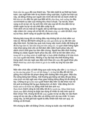 trình tiến lên ngọn đồi của thành tựu. Tận bên dưới là sự thất bại hoàn
toàn; cao ngất bên trên là sự thành công vượt bậc; ở giữa hai thái cực
này, số đông những con người văn minh đổ mồ hôi và tranh chiến từ
khi còn trẻ cho đến lúc già nua.Một số thì chịu thua, tuột xuống tận đáy
và trở thành cư dân của những khu nhà ổ chuột. Tại nơi đó, tham
vọng ra đi và tan vỡ, họ sinh tồn nhờ vào của bố thí cho đến khi tự
nhiên ngăn họ lại và cái chết đến cướp họ đi.
Trên đỉnh chỉ có một số ít người, bởi sự kết hợp của tài năng, sự làm
việc chăm chỉ, cùng với cơ hội tốt, đã thành công và vươn tới đích; mọi
sự xa hoa, danh vọng và quyền lực đều có ở đó.
Nhưng bên trong tất cả những điều này không hề có chút niềm vui
nào cả. Nỗ lực để thành công đã tạo nên quá nhiều áp lực đè nén các
dây thần kinh. Sự bận bịu quá mức trong việc tranh chiến để thắng lợi
đã thu hẹp tâm trí, làm tấm lòng trở nên cứng cỏi, và ngăn chặn hàng ngàn
mặc khải sáng chói vốn có thể đem đến niềm hạnh phúc nếu chỉ
dành chút ít thời gian lưu tâm đến chúng. Người leo đến đỉnh thường
không tìm được nguồn hạnh phúc lâu dài. Anh ta trở nên đắm chìm
trong nỗi lo sợ rằng mình sẽ trượt ngã và buộc phải nhường vị trí của mình
cho một người nào khác. Những ví dụ đại loại như thế thường thấy
trong cách mà các ngôi sao điện ảnh theo dõi mức độ người khác yêu
thích mình hay cách một chính trị gia lo âu trước sự ủng hộ của dân
chúng.
Một viên chức đắc cử biết rằng qua cuộc trưng cầu dân ý vào tháng 8,
uy tín của ông giảm 2% so với hồi tháng 3, và ông bắt đầu đổ mồ hôi
giống như một tên tội phạm đang trên đường đến nhà giam. Một cầu
thủ sống bằng bàn thắng, một thương gia bằng cái biểu đồ gia tăng
của mình và một ngôi sao nhạc giao hưởng bằng đồng hồ đo tiếng vỗ
tay. Chẳng có gì lạ khi một người thách đấu trên vũ đài khóc nức nở
khi anh ta không thể hạ gục đương kim vô địch. Việc đứng thứ nhì
khiến anh ta rất buồn bã; đứng nhất mới làm anh vui.
Ham thích thành công là một điều tốt đã bị xuyên tạc. Khao khát hoàn
thành mục đích chúng ta được tạo dựng dĩ nhiên là một món quà từ
Đức Chúa Trời, nhưng tội lỗi đã xoay ngược nó lại và đẩy nó vào tham
vọng ích kỷ các địa vị đầu tiên và những vinh dự cao nhất. Vì tham
vọng này, cả thế giới loài người bị điều khiển bởi một con quỷ, và
không có lối thoát.
Khi chúng ta đến với Đấng Christ, chúng ta bước vào một thế giới
 