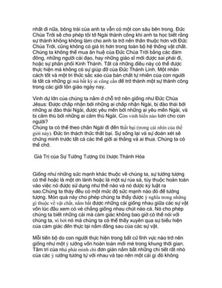 nhất đi nữa, bông trái của anh ta vẫn có một con sâu bên trong. Đức
Chúa Trời sẽ cho phép tôi tớ Ngài thành công khi anh ta học biết rằng
sự thành không không làm cho anh ta trở nên thân thuộc hơn với Đức
Chúa Trời, cũng không có giá trị hơn trong toàn bộ hệ thống vật chất.
Chúng ta không thể mua ân huệ của Đức Chúa Trời bằng các đám
đông, những người cải đạo, hay những giáo sĩ mới được sai phái đi,
hoặc sự phân phối Kinh Thánh. Tất cả những điều này có thể được
thực hiện mà không có sự giúp đỡ của Đức Thánh Linh. Một nhân
cách tốt và một tri thức sắc xảo của bản chất tự nhiên của con người
là tất cả những gì mà bất kỳ ai cũng cần để trở thành một sự thành công
trong các giới tôn giáo ngày nay.
Vinh dự lớn của chúng ta nằm ở chỗ trở nên giống như Đức Chúa
Jêsus: Được chấp nhận bởi những ai chấp nhận Ngài, bị đào thải bởi
những ai đào thải Ngài, được yêu mến bởi những ai yêu mến Ngài, và
bị căm thù bởi những ai căm thù Ngài. Còn vinh hiển nào hơn cho con
người?
Chúng ta có thể theo chân Ngài đi đến thất bại (trong cái nhìn của thế
giới này). Đức tin thách thức thất bại. Sự sống lại và sự đoán xét sẽ
chứng minh trước tất cả các thế giới ai thắng và ai thua. Chúng ta có
thể chờ.
Giá Trị của Sự Tưởng Tượng Ðã Ðược Thánh Hóa
Giống như những sức mạnh khác thuộc về chúng ta, sự tưởng tượng
có thể hoặc là một ơn lành hoặc là một sự rủa sả, tùy thuộc hoàn toàn
vào việc nó được sử dụng như thế nào và nó được kỷ luật ra
sao.Chúng ta thảy đều có một mức độ sức mạnh nào đó để tưởng
tượng. Món quà này cho phép chúng ta thấy được ý nghĩa trong những
gì thuộc về vật chất, nắm bắt được những cái giống nhau giữa các sự vật
vốn lúc đầu xem có vẻ chẳng giống nhau chút nào cả. Nó cho phép
chúng ta biết những cái mà cảm giác không bao giờ có thể nói với
chúng ta, vì bởi nó mà chúng ta có thể thấy xuyên qua sự biểu hiện
của cảm giác đến thực tại nằm đằng sau của các sự vật.
Mỗi tiến bộ do con người thực hiện trong bất cứ lĩnh vực nào trở nên
giống như một ý tưởng vốn hoàn toàn mới mẻ trong khung thời gian.
Tâm trí của nhà phát mình chỉ đơn giản nắm bắt những chi tiết rất nhỏ
của các ý tưởng tương tự với nhau và tạo nên một cái gì đó không
 