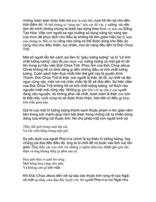 những hoàn toàn khác biệt mà còn là một thứ chưa hề tồn tại cho đến
thời điểm đó. Vì thế chúng ta “sáng tạo” nên các đồ vật, ý tưởng; và việc
làm đó minh chứng chúng ta được tạo dựng theo hình và ảnh của Đấng
Tạo Hóa. Việc con người sa ngã thường sử dụng năng lực sáng tạo
của mình để phục dịch cho điều ác không hề làm giảm hiệu lực lý luận
của chúng ta. Bất cứ tài năng nào cũng có thể được dùng cho điều ác
cũng như cho điều thiện, tuy nhiên, mọi tài năng đều đến từ Đức Chúa
Trời.
Một số người lẫn lộn cách sai lầm từ “giàu tưởng tượng” và từ “có tính
chất tưởng tượng” (ảo) đã phủ nhận việc tưởng tượng có một giá trị rất
lớn trong sự hầu việc Đức Chúa Trời. Phúc Âm của Đức Chúa Jêsus
Christ không hề có dính dáng gì đến những điều có tính chất tưởng
tượng. Cuốn sách hiện thực nhất trên thế giới này là quyển Kinh
Thánh. Đức Chúa Trời là thật, con người là thật, tội lỗi, sự chết và địa
ngục cũng vậy, một nơi mà chắc chắn tội lỗi sẽ đưa đến. Sự hiện diện
của Đức Chúa Trời không hề có tính chất tưởng tượng, sở thích cầu
nguyện miệt mài cũng vậy. Những gì gắn liền với sự chú ý của người
đang cầu nguyện, dù không phải vật chất, hoàn toàn là thật; còn hơn
là thật nữa, cuối cùng nó sẽ được thừa nhận, hơn bất cứ điều gì khác
trên trần gian này.
Giá trị của một trí tưởng tượng thánh sạch thuộc phạm vi tôn giáo nằm
bên trong sức mạnh giúp nắm bắt được trong những cái tự nhiên bóng
dáng của những cái thuộc linh. Nó cho phép một con người kính sợ
Thấy thế giới trong một hạt cát
Và cõi vĩnh hằng trong một giờ
Sự yếu đuối của người Pha-ri-si chính là sự thiếu trí tưởng tượng, hay
những cái đưa đến điều đó, ông ta từ chối để nó bước vào lĩnh vực tôn
giáo. Ông thấy các con chữ với những ý nghĩa thần học được gìn giữ cẩn
thận và ông không thấy gì phía sau cả.
Hoa anh thảo ở cạnh bờ sông
Một bông hoa vàng cho anh,
Và không còn gì hơn nữa
Khi Đức Chúa Jêsus đến với sự sâu sắc thuộc linh rạng rỡ của Ngài
và một sự nhạy cảm đạo đức tuyệt vời, thì người Pha-ri-si coi Ngài như
 