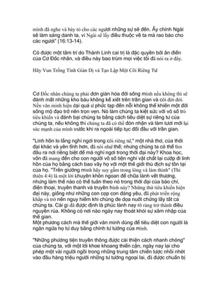 mình đã nghe và bày tỏ cho các ngươi những sự sẽ đến. Ấy chính Ngài
sẽ làm sáng danh ta, vì Ngài sẽ lấy điều thuộc về ta mà rao bảo cho
các ngươi” (16:13-14).
Có được một tâm trí do Thánh Linh cai trị là đặc quyền bởi ân điển
của Cơ Đốc nhân, và điều này bao trùm mọi việc tôi đã nói ra ở đây.
Hãy Vun Trồng Tính Giản Dị và Tạo Lập Một Cõi Riêng Tư
Cơ Ðốc nhân chúng ta phải đơn giản hóa đời sống mình nếu không thì sẽ
đánh mất những kho báu không kể xiết trên trần gian và cõi đời đời.
Nền văn minh hiện đại quá ư phức tạp đến nỗi không thể khiến một đời
sống mộ đạo trở nên trọn vẹn. Nó làm chúng ta kiệt sức với vô số trò
tiêu khiển và đánh bại chúng ta bằng cách tiêu diệt sự riêng tư của
chúng ta, nếu không thì chúng ta đã có thể đón nhận và làm tươi mới lại
sức mạnh của mình trước khi ra ngoài tiếp tục đối đầu với trần gian.
"Linh hồn lo lắng nghỉ ngơi trong cõi riêng tư," một nhà thơ, của thời
đại khác và yên tĩnh hơn, đã nói như thế; nhưng chúng ta có thể tìm
đâu ra nơi riêng biệt để mà nghỉ ngơi trong thời đại này? Khoa học,
vốn đã mang đến cho con người vô số tiện nghi vật chất lại cướp đi linh
hồn của họ bằng cách bao vây họ với một thế giới thù địch sự tồn tại
của họ. "Trên giường mình hãy suy gẫm trong lòng và làm thinh" (Thi
thiên 4:4) là một lời khuyên khôn ngoan để chữa lành vết thương,
nhưng làm thế nào có thể tuân theo nó trong thời đại của báo chí,
điện thoại, truyền thanh và truyền hình này? Những thứ tiêu khiển hiện
đại này, giống như những con cọp con đáng yêu, đã phát triển rộng
khắp và trở nên nguy hiểm khi chúng đe dọa nuốt chửng lấy tất cả
chúng ta. Cái gì đã được định là phúc lành nay rõ ràng trở thành điều
nguyền rủa. Không có nơi nào ngày nay thoát khỏi sự xâm nhập của
thế gian.
Một phương cách mà thế giới văn minh dùng để tiêu diệt con người là
ngăn ngừa họ tư duy bằng chính tư tưởng của mình.
"Những phương tiện truyền thông được cải thiện cách nhanh chóng"
của chúng ta, với một lời khoe khoang thiển cận, ngày nay lại cho
phép một vài người ngồi trong những trung tâm chiến lược nhồi nhét
vào đầu hàng triệu người những tư tưởng ngoại lai, đã được chuẩn bị
 