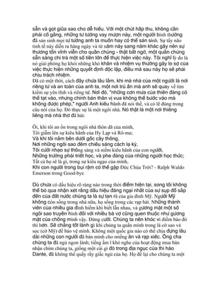 sẵn và gọt giũa sao cho dễ hiểu. Với một chút hấp thu, không cần
phải cố gắng, những tư tưởng vay mượn này, một người bình thường
đã sản sinh mọi tư tưởng anh ta muốn hay có thể sản sinh. Sự tẩy não
tinh tế này diễn ra hàng ngày và từ năm này sang năm khác gây nên sự
thương tổn vĩnh viễn cho quần chúng - thật bất ngờ, một quần chúng
sẵn sàng chi trả một số tiền lớn để thực hiện việc này. Tôi nghĩ lý do là
nó giải phóng họ khỏi những khó khăn và nhiệm vụ thường gây lo sợ của
việc thực hiện những quyết định độc lập, điều mà sau này họ sẽ phải
chịu trách nhiệm.
Ðã có một thời, cách đây chưa lâu lắm, khi mà nhà của một người là nơi
riêng tư và an toàn của anh ta, một nơi trú ẩn mà anh sẽ quay về tìm
kiếm sự yên tĩnh và riêng tư. Nơi đó, "những cơn mưa của thiên đàng có
thể tạt vào, nhưng chính bản thân vị vua không thể bước vào mà
không được phép," người Anh kiêu hãnh đã nói thế, và có lẽ đúng trong
câu nói của họ. Ðó thực sự là một ngôi nhà. Nó thật là một nơi thiêng
liêng mà nhà thơ đã hát:
Ôi, khi tôi an ổn trong ngôi nhà thôn dã của mình,
Tôi giẫm lên sự kiêu hãnh của Hy Lạp và Rô-ma;
Và khi tôi nằm bên dưới gốc cây thông,
Nơi những ngôi sao đêm chiếu sáng cách lạ kỳ,
Tôi cười nhạo sự thông sáng và niềm kiêu hãnh của con người,
Những trường phái triết học, và phe đảng của những người học thức;
Tất cả họ sẽ là gì, trong sự kiêu ngạo của mình,
Khi con người trong bụi rậm có thể gặp Ðức Chúa Trời? - Ralph Waldo
Emerson trong Good-bye
Dù chưa có dấu hiệu rõ ràng nào trong thời điểm hiện tại, song tôi không
thể bỏ qua nhận xét rằng dấu hiệu đáng ngại nhất của sự sụp đổ sắp
đến của đất nước chúng ta là sự tan rã của gia đình Mỹ. Người Mỹ
không còn sống trong nhà nữa, họ sống trong các rạp hát. Những thành
viên của nhiều gia đình hiếm khi biết lẫn nhau, và gương mặt một số
ngôi sao truyền hình đối với nhiều bà vợ cũng quen thuộc như gương
mặt của chồng mình vậy. Ðừng cười. Chúng ta nên khóc vì điềm báo đó
thì hơn. Sẽ chẳng tốt lành gì khi chúng ta quấn mình trong lá cờ sao và
sọc (cờ Mỹ) để bảo vệ mình. Không một quốc gia nào có thể chịu đựng lâu
dài những con người đã bán mình cho miếng ăn và rạp xiếc. Ông cha
chúng ta đã ngủ ngon lành; tiếng ầm ĩ khó nghe của hoạt động mua bán
nhận chìm chúng ta, giống một cái gì đó trong địa ngục của thi hào
Dante, đã không thể quấy rầy giấc ngủ của họ. Họ để lại cho chúng ta một
 