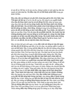 di sản đồ sộ. Ðể bảo vệ di sản của họ, chúng ta phải có một nghị lực dân tộc
mạnh mẽ như của họ. Và điều này chỉ có thể được phát triển trong gia
đình Cơ Ðốc.
Nhu cầu cần sự riêng tư và yên tĩnh chưa bao giờ to lớn như hiện nay.
Thế gian sẽ làm gì về nó là vấn đề của họ. Rõ ràng là con người muốn
nhu cầu đó theo cách của họ và số đông Cơ Ðốc nhân lại hoàn toàn
chạy theo thời đại đến độ họ cũng muốn các thứ theo cách mà những
điều đó thể hiện. Họ có thể bị làm phiền chút ít bởi tiếng la hét ầm ĩ và
bởi lối sống cá chậu, chim lồng, nhưng rõ ràng là họ đã không bị làm
phiền đủ để có thể đứng ra làm một điều gì đó. Tuy nhiên, có một số ít
con cái của Ðức Chúa Trời đã nhận đủ sự phiền toái đó. Họ muốn học lại
những phương cách của sự riêng tư và tính giản dị, cũng như đạt được
sự giàu có vô tận của đời sống bên trong. Họ muốn khám phá những
ơn phước của điều mà tiến sĩ Max Reich gọi là "sự lẻ loi thuộc linh".
Ðối với vấn đề đó, tôi có một lời nhắn nhủ như sau:
Hãy rời khỏi thế giới mỗi ngày và tìm đến một nơi riêng tư nào đó ngay
cả nếu đó chỉ là phòng ngủ (đã có lúc tôi chạy vào phòng sưởi vì muốn có
một nơi tốt hơn). Hãy ở trong nơi kín đáo đó cho đến khi những tiếng động
chung quanh thảy đều biến mất khỏi lòng bạn và một cảm giác của sự hiện
diện của Ðức Chúa Trời bao trùm lấy bạn. Cẩn thận loại bỏ mọi âm thanh
gây khó chịu trong lòng và quyết định không nghe chúng nữa. Hãy lắng
nghe Tiếng phán bên trong cho đến khi bạn biết cách nhận biết nó.
Ðừng có cố mà thi đua với người khác. Hãy dâng chính bạn cho Ðức Chúa
Trời và rồi trở thành con người thực của bạn bất chấp người khác nghĩ
gì. Hãy giảm những sở thích của bạn xuống còn một ít thôi. Ðừng cố để biết
cái gì sẽ không giúp ích cho bạn. Tránh kiểu suy nghĩ vắn tắt - những mẫu
nhỏ của các dữ kiện không có liên quan với nhau, những câu chuyện hấp dẫn
và những câu nói ý nghĩa. Từng giây phút, hãy học cầu nguyện trong lòng.
Sau một lúc bạn có thể làm được điều này ngay cả khi bạn đang làm
việc. Thực hành tính bộc trực, chân thật như con trẻ, khiêm nhường.
Hãy cầu nguyện cho một mục đích. Hãy đọc nhiều hơn những gì quan
trọng đối với đời sống bên trong của bạn, còn những điều ít quan trọng
hơn thì đọc ít thôi. Ðừng bao giờ để cho tâm trí bạn trở nên bừa bãi như
cũ. Hãy gọi những tư tưởng lang thang của bạn về. Hãy chăm xem Ðấng
Christ với con mắt của linh hồn bạn. Thực hành sự tập trung thuộc linh.
Tất cả những điều trên còn tùy thuộc vào mối tương giao đúng đắn với
Ðức Chúa Trời qua Ðấng Christ và sự suy gẫm Kinh Thánh hàng ngày.
Thiếu những điều này chẳng có gì giúp ích chúng ta cả; hãy chấp nhận
 