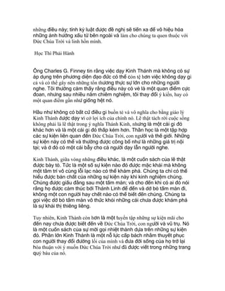 những điều này; tính kỷ luật được đề nghị sẽ tiến xa để vô hiệu hóa
những ảnh hưởng xấu từ bên ngoài và làm cho chúng ta quen thuộc với
Ðức Chúa Trời và linh hồn mình.
Học Thì Phải Hành
Ông Charles G. Finney tin rằng việc dạy Kinh Thánh mà không có sự
áp dụng trên phương diện đạo đức có thể còn tệ hơn việc không dạy gì
cả và có thể gây nên những tổn thương thực sự lớn cho những người
nghe. Tôi thường cảm thấy rằng điều này có vẻ là một quan điểm cực
đoan, nhưng sau nhiều năm chiêm nghiệm, tôi thay đổi ý kiến, hay có
một quan điểm gần như giống hệt nó.
Hầu như không có bất cứ điều gì buồn tẻ và vô nghĩa cho bằng giáo lý
Kinh Thánh được dạy vì cớ lợi ích của chính nó. Lẽ thật tách rời cuộc sống
không phải là lẽ thật trong ý nghĩa Thánh Kinh, nhưng là một cái gì đó
khác hơn và là một cái gì đó thấp kém hơn. Thần học là một tập hợp
các sự kiện liên quan đến Ðức Chúa Trời, con người và thế giới. Những
sự kiện này có thể và thường được công bố như là những giá trị nội
tại; và ở đó có một cái bẫy cho cả người dạy lẫn người nghe.
Kinh Thánh, giữa vòng những điều khác, là một cuốn sách của lẽ thật
được bày tỏ. Tức là một số sự kiện nào đó được mặc khải mà không
một tâm trí vô cùng lỗi lạc nào có thể khám phá. Chúng ta chỉ có thể
hiểu được bản chất của những sự kiện này khi kinh nghiệm chúng.
Chúng được giấu đằng sau một tấm màn; và cho đến khi có ai đó nói
rằng họ được cảm thúc bởi Thánh Linh để đến và dở bỏ tấm màn đi,
không một con người hay chết nào có thể biết đến chúng. Chúng ta
gọi việc dở bỏ tấm màn vô thức khỏi những cái chưa được khám phá
là sự khải thị thiêng liêng.
Tuy nhiên, Kinh Thánh còn hơn là một tuyển tập những sự kiện mãi cho
đến nay chưa được biết đến về Ðức Chúa Trời, con người và vũ trụ. Nó
là một cuốn sách của sự mời gọi nhiệt thành dựa trên những sự kiện
đó. Phần lớn Kinh Thánh là một nỗ lực cấp bách nhằm thuyết phục
con người thay đổi đường lối của mình và đưa đời sống của họ trở lại
hòa thuận với ý muốn Ðức Chúa Trời như đã được viết trong những trang
quý báu của nó.
 