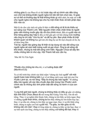 những giáo lý của Phao-lô có thể được dạy với sự chính xác đến từng
con chữ mà không khiến người nghe trở nên tốt hơn chút nào. Vị giáo
sư có thể và thường dạy lẽ thật không khác gì nhồi nhét, bỏ mặc nó ở đó
cho người nghe mà không tạo cho họ một nhân thức về bổn phận đạo
đức nào cả.
Một lý do cho việc tách rời giữa lẽ thật và đời sống có lẽ là do thiếu sự
soi sáng của Thánh Linh. Một nguyên nhân chắc chắn khác là người
giáo viên không muốn gây rắc rối cho chính mình. Bất cứ người nào có
khả năng giảng dạy hợp lý đều có thể gần gũi với hội chúng bình thường
nếu ông ta chỉ việc "cho họ ăn" và để họ yên. Ban phát nhiều lẽ thật
khách quan và không bao giờ ám chỉ rằng họ sai thì mọi chuyện sẽ ổn, họ
sẽ thỏa lòng lắm.
Trái lại, người nào giảng dạy lẽ thật và áp dụng nó vào đời sống của
người nghe sẽ cảm biết móng vuốt và gai nhọn. Ông ta sẽ sống rất
khó khăn, nhưng là một đời sống vinh hiển. Nguyện Chúa sẽ dấy lên
nhiều những tiên tri như vậy. Hội Thánh hết sức cần họ.
Nhu Mì Và Yên Nghỉ
“Phước cho những kẻ nhu mì, vì sẽ hưởng được đất”
(Ma-thi-ơ 5:5)
Ta có thể trình bày chính xác khái niệm “chủng tộc loài người” với một
người hoàn toàn không biết tí gì về nó bằng cách xoay mặt trái của Các
Phước Lành lại, và nói rằng: “Đây là chủng tộc loài người.” Vì những
điều trái ngược với các tiêu chuẩn đạo đức trong Các Phước Lành
chính xác là những đức tính phân biệt đời sống và hành vi của con
người.
Trong thế giới loài người, chúng ta không thấy có điều gì gần với những
đức tính Đức Chúa Jêsus đã nói trong Bài Giảng Trên Núi, vốn rất nổi
tiếng. Thay vì sự nghèo khó thuộc linh, chúng ta tìm thấy sự kiêu ngạo; thay
vì những người than khóc, chúng ta tìm thấy những kẻ tìm kiếm trụy lạc;
thay vì sự nhu mì, chúng ta tìm thấy sự ngạo mạn; thay vì sự đói khát công
bình, chúng ta nghe con loài người nói, “Ta giàu, ta nên giàu có rồi,
không cần chi nữa”; thay vì lòng nhân từ, chúng ta thấy sự tàn bạo; thay vì
sự tinh sạch của lòng, chúng ta tìm thấy những mơ tưởng đồi bại; thay vì
 