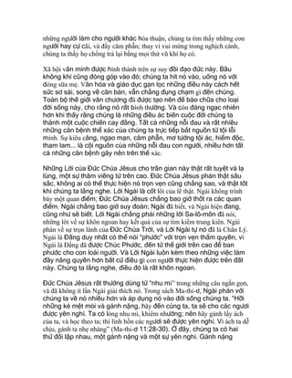 những người làm cho người khác hòa thuận, chúng ta tìm thấy những con
người hay cự cãi, và đầy căm phẫn; thay vì vui mừng trong nghịch cảnh,
chúng ta thấy họ chống trả lại bằng mọi thứ vũ khí họ có.
Xã hội văn minh được hình thành trên sự suy đồi đạo đức này. Bầu
không khí cũng đóng góp vào đó; chúng ta hít nó vào, uống nó với
dòng sữa mẹ. Văn hóa và giáo dục gạn lọc những điều này cách hết
sức sơ sài, song về căn bản, vẫn chẳng đụng chạm gì đến chúng.
Toàn bộ thế giới văn chương đã được tạo nên để bào chữa cho loại
đời sống này, cho rằng nó rất bình thường. Và còn đáng ngạc nhiên
hơn khi thấy rằng chúng là những điều ác biến cuộc đời chúng ta
thành một cuộc chiến cay đắng. Tất cả những nỗi đau và rất nhiều
những căn bệnh thể xác của chúng ta trực tiếp bắt nguồn từ tội lỗi
mình. Sự kiêu căng, ngạo mạn, căm phẫn, mơ tưởng tội ác, hiểm độc,
tham lam... là cội nguồn của những nỗi đau con người, nhiều hơn tất
cả những căn bệnh gây nên trên thể xác.
Những Lời của Đức Chúa Jêsus cho trần gian này thật rất tuyệt và lạ
lùng, một sự thăm viếng từ trên cao. Đức Chúa Jêsus phán thật sâu
sắc, không ai có thể thực hiện nó trọn vẹn cũng chẳng sao, và thật tốt
khi chúng ta lắng nghe. Lời Ngài là cốt lõi của lẽ thật. Ngài không trình
bày một quan điểm; Đức Chúa Jêsus chẳng bao giờ thốt ra các quan
điểm. Ngài chẳng bao giờ suy đoán; Ngài đã biết, và Ngài hiện đang,
cũng như sẽ biết. Lời Ngài chẳng phải những lời Sa-lô-môn đã nói,
những lời về sự khôn ngoan hay kết quả của sự tìm kiếm trung kiên. Ngài
phán về sự trọn lành của Đức Chúa Trời, và Lời Ngài tự nó đã là Chân Lý.
Ngài là Đấng duy nhất có thể nói “phước” với trọn vẹn thẩm quyền, vì
Ngài là Đấng đã được Chúc Phước, đến từ thế giới trên cao để ban
phước cho con loài người. Và Lời Ngài luôn kèm theo những việc làm
đầy năng quyền hơn bất cứ điều gì con người thực hiện được trên đất
này. Chúng ta lắng nghe, điều đó là rất khôn ngoan.
Đức Chúa Jêsus rất thường dùng từ “nhu mì” trong những câu ngắn gọn,
và đã không ít lần Ngài giải thích nó. Trong sách Ma-thi-ơ, Ngài phán với
chúng ta về nó nhiều hơn và áp dụng nó vào đời sống chúng ta. “Hỡi
những kẻ mệt mỏi và gánh nặng, hãy đến cùng ta, ta sẽ cho các ngươi
được yên nghỉ. Ta có lòng nhu mì, khiêm nhường; nên hãy gánh lấy ách
của ta, và học theo ta; thì linh hồn các ngươi sẽ được yên nghỉ. Vì ách ta dễ
chịu, gánh ta nhẹ nhàng” (Ma-thi-ơ 11:28-30). Ở đây, chúng ta có hai
thứ đối lập nhau, một gánh nặng và một sự yên nghỉ. Gánh nặng
 