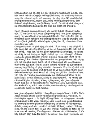 không có tính cục bộ, đặc biệt đối với những người nghe lần đầu tiên,
bèn là cái mà cả chủng tộc loài người đã mang vác. Nó không bao hàm
sự áp bức chính trị, nghèo khó hay công việc nặng nhọc. Nó sâu nhiệm hơn
những điều đó nhiều. Người giàu, cũng như người nghèo đều cảm
thấy nó, vì gánh nặng là một điều gì đó mà của cải vật chất cũng như
sự nhàn rỗi không bao giờ có thể giúp giải thoát cho chúng ta.
Gánh nặng mà con người mang vác là một thứ rất nặng nề và đau
đớn. Từ mà Đức Chúa Jêsus dùng có nghĩa là “một gánh nặng được
mang hay vác rất cực nhọc đến mức kiệt sức.” Yên nghỉ đơn giản là
thoát khỏi gánh nặng đó. Nó chẳng phải là một việc để chúng ta làm;
nó là một cái gì đó đến khi chúng ta ngừng làm. Sự nhu mì của Chúa
chính là sự yên nghỉ.
Chúng ta hãy xem xét gánh nặng của mình. Tất cả chúng là một cái gì đó ở
bên trong. Nó tấn công tấm lòng và tâm trí, đụng chạm đến thân thể từ
bên trong. Trước tiên, có một gánh nặng của sự kiêu ngạo. Nô lệ cho
sự ích kỷ thì thật là nặng nề. Nghĩ về chính bạn xem, có bao giờ nỗi buồn
của bạn lại không dâng lên khi một ai đó nói năng cách khinh rẻ với
bạn không? Bao lâu bạn đặt chính mình lên, giống như một thần tượng
nhỏ mà bạn phải trung thành, sẽ có những người sẵn lòng lăng mạ
thần tượng của bạn. Thế thì khi đó, làm thế nào bạn có được sự bình
an trong lòng? Những cố gắng mãnh liệt của con tim để tự bảo vệ mình khỏi
sự coi khinh, để bảo bọc chút danh giá dễ vỡ của nó khỏi những quan
điểm xấu của bạn bè và kẻ thù sẽ chẳng bao giờ làm cho tâm trí được
yên nghỉ cả. Tiếp tục cuộc chiến này qua nhiều năm trường, rồi thì
gánh nặng sẽ trở nên bất kham, không thể chịu đựng nổi. Thế nhưng con
cái của thế gian này đang không ngừng mang vác gánh nặng đó,
thách thức mọi lời nói chống lại họ, nép mình xuống dưới lời phê bình,
đau khổ trước sự khinh miệt võ đoán, trở mình trằn trọc và mất ngủ vì cớ
người khác được yêu thích hơn họ.
Một gánh nặng như thế thật chẳng đáng mang chút nào cả. Đức Chúa
Jêsus kêu gọi chúng ta đến với sự yên nghỉ của Ngài, và sự nhu mì
chính là phương cách của Ngài. Một người nhu mì không quan tâm đến
những người to tát, vĩ đại hơn mình, vì từ lâu anh ta đã quyết định rằng
sự tôn trọng của thế giới này chẳng đáng để anh ta nỗ lực đạt được.
Anh ta hướng mình vào chiều kích hài hước, tốt bụng, và học cách nói
rằng, “Ồ, thế là anh đã bị bỏ qua phải không? Người ta đã đặt ai đó lên
trước anh à? Họ cũng đồn rằng anh chỉ là một tên nhãi nhỏ nhoi ư? Và
bây giờ anh cảm thấy đau đớn vì thế giới này đang ầm ĩ về mọi điều anh
 