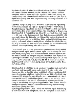 tác động nào đến cái tôi A-đam. Đấng Christ có thể được “tiếp nhận”
mà không có bất cứ một tình yêu đặc biệt nào dành riêng cho Ngài
trong tâm hồn của người tiếp nhận. Người đó được “cứu”, nhưng họ
không có một chút khao khát nào nơi Đức Chúa Trời cả. Trên thực tế,
người đó được dạy phải thỏa lòng và thỏa lòng với những hiểu biết ít ỏi về
Đức Chúa Trời.
Các khoa học gia đương đại đã đánh mất Đức Chúa Trời ngay trong
chính những kỳ quan mà Ngài tạo dựng nên; Cơ Đốc nhân chúng ta
đang thực sự gặp nguy hiểm khi đánh mất Đức Chúa Trời ngay trong
chính những điều kỳ diệu của Lời Ngài. Hầu như chúng ta đã quên rằng
Đức Chúa Trời là Thần (Đấng tạo dựng nên con người theo hình Ngài),
và vì thế, Ngài có thể được đam mê, theo đuổi, tìm kiếm như bất kỳ một
con người nào có thể được như vậy. Bằng nhân cách chúng ta mới có
thể tìm hiểu nhân cách của người khác được, nhưng hiểu biết hoàn toàn
cá tính, nhân cách một con người chỉ sau một lần gặp mặt là điều phi
thực tế. Chỉ sau một quá trình tìm hiểu lâu dài trong tình yêu và mối quan hệ
thân thiết thì những khả năng hiểu biết nhau mới có được.
Tất cả các mối quan hệ xã hội giữa con loài người với nhau là một lời hồi
đáp giữa cá tính người này với cá tính người khác, từ những cái xa lạ
nhất đến sự thông công thân mật nhất mà linh hồn con người có thể
đạt được. Cho đến tận bây giờ, cũng như chính bản chất thật của nó,
Cơ Đốc giáo về cốt lõi là sự hồi đáp của những cá tính thọ tạo với Cá Tính
Sáng Tạo, Đức Chúa Trời. “Vả, sự sống đời đời là nhìn biết Cha, tức là
Đức Chúa Trời có một và thật, cùng Jêsus Christ, là Đấng Cha đã sai
đến” (Giăng 17:3).
Đức Chúa Trời là một Thân Vị, và sâu thẳm trong bản chất phi thường
của Ngài, Ngài suy nghĩ, mong muốn, thích thú, cảm nhận, yêu
thương, ao ước, và đau khổ giống như bất cứ một con người nào. Để
cho chúng ta được biết Ngài, Ngài phải chịu lụy dưới một cá tính của
chúng ta (Đức Chúa Jêsus đã đến trần gian trong thân xác và cá tính
của một con người). Ngài tương giao với chúng ta qua tâm trí, ý chí và
cảm xúc của chúng ta. Sự trao đổi hỗ tương của một tình yêu bất diệt,
không hề dời đổi cùng những tư tưởng giữa Đức Chúa Trời và linh hồn
những con người đã được cứu chính là trái tim đang đập cách sung
mãn của tín ngưỡng Tân Ước.
Sự tương giao giữa Đức Chúa Trời và linh hồn con người được chúng
ta cảm nhận một cách riêng tư có ý thức. Nó mang tính cá nhân. Vì thế
 