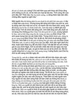 đã nói về chính anh chăng? Chỉ mới hôm qua anh thưa với Chúa rằng
anh chẳng ra chi cả, chỉ là một con mọt bé tẻo teo. Tính cứng rắn của
anh đâu rồi? Thôi nào, hãy hạ mình xuống, và đừng thèm bận tâm đến
những điều người ta nghĩ nữa.”
Một người nhu mì không phải là con chuột bị chi phối bởi cảm giác về địa
vị thấp hèn của mình. Nhưng trong đời sống tinh thần của anh ta, anh
ta dũng cảm như một con sư tử, và mạnh mẽ như Sam-sôn; song, anh
đã không còn bị lừa về chính mình nữa. Anh tiếp nhận sự đánh giá của
Đức Chúa Trời về chính đời sống anh. Anh biết rằng anh yếu đuối và
vô dụng như những gì Đức Chúa Trời đã tuyên bố về anh, nhưng nghịch
lý thay, anh ta biết rằng cùng lúc đó, trong cái nhìn của Đức Chúa Trời,
anh quan trọng hơn cả các thiên thần. Trong chính mình anh, chẳng là
gì cả; song trong Đức Chúa Trời, là tất cả. Đó chính là phương châm
của anh. Anh biết rõ là thế giới sẽ không bao giờ nhìn anh như Đức Chúa
Trời nhìn anh, và anh ta chẳng thèm bận tâm đến. Anh yên nghỉ cách thư
thái, hoàn toàn thỏa lòng để cho Đức Chúa Trời đặt để nơi anh những
giá trị của chính Ngài. Anh ta sẽ kiên nhẫn đợi chờ cái ngày mà mọi
sự đều sẽ được định giá, và giá trị thật của nó sẽ là chính nó. Rồi thì
người công bình sẽ sáng chói vinh quang trong Vương Quốc của Cha họ.
Anh ta sẵn sàng chờ đợi ngày đó.
Trong khi ấy, anh đã có được một nơi chốn để linh hồn được yên nghỉ.
Khi bước đi trong sự nhu mì, anh ta sẽ vui vẻ để cho Đức Chúa Trời che
chở anh. Cuộc tranh chiến quá khứ để tự bảo vệ mình không còn nữa. Anh
đã tìm và gặp được sự bình an mà lòng nhu mì mang đến.
Kế đó, anh ta cũng sẽ được giải thoát khỏi gánh nặng của sự gian trá. Tôi
không có ý nói sự đạo đức giả ở đây, mà là một dục vọng thông thường
của con người để đặt những điều tốt đẹp nhất ra trước, và che giấu
thế giới sự nghèo nàn thật sự bên trong. Tội lỗi đã thực hiện nhiều cú
lừa trên chúng ta, và một trong số đó là cảm giác xấu hổ sai lầm đang
ngấm ngầm ăn sâu vào mỗi chúng ta. Thật hiếm có một người nam
hay người nữ nào dám sống thật với bản chất và những thứ mình có
(hay không có) mà không bị pha trộn bởi cảm giác đó (cảm giác xấu hổ).
Nỗi lo sợ bị phát hiện giày vò giống như loài gặm nhấm đang ở trong
lòng họ. Một con người có văn hóa bị ám ảnh bởi nỗi lo sợ rằng một
ngày nào đó, anh ta sẽ phải đụng độ với một người có văn hóa cao
hơn mình. Một con người tri thức lo sợ phải gặp người có nhiều tri thức
hơn mình. Một con người giàu có toát mồ hôi khi lo sợ rằng trang phục,
xe cộ, nhà cửa của anh ta một lúc nào đó sẽ trở nên rẻ mạt khi đem
 