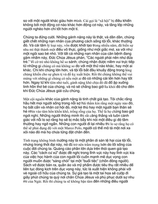 so với một người khác giàu hơn mình. Cái gọi là “xã hội” bị điều khiển
không bởi một động cơ nào khác hơn động cơ này, và tầng lớp những
người nghèo hơn chỉ tốt hơn một tí.
Chúng ta đừng cười. Những gánh nặng này là thật, và dần dần, chúng
giết chết những nạn nhân của phương cách sống tội lỗi, khác thường
đó. Và cái tâm lý loại này, vốn được khởi tạo trong nhiều năm, đã biến sự
nhu mì thật thành một điều vô thực, giống như một giấc mơ, xa vời như
một ngôi sao bé nhỏ. Với tất cả những nạn nhân của căn bệnh đang
gặm nhấm này, Đức Chúa Jêsus phán, “Các ngươi phải nên như đứa
trẻ.” Vì cớ trẻ nhỏ không hề so sánh; chúng nhận được niềm vui trực tiếp
từ những gì chúng có mà không so đo với một thứ nào khác, hay một ai
khác. Chỉ khi chúng lớn hơn, và tội lỗi bắt đầu khuấy động trong lòng
chúng khiến cho sự ghen tị và đố kỵ xuất hiện. Rồi thì chúng không thể vui
mừng với những gì chúng có nếu một ai đó có những cái lớn hơn hay tốt
hơn. Ngay từ khi còn nhỏ tuổi, gánh nặng khó chịu đó đã đổ ập xuống
linh hồn thơ bé của chúng, và nó sẽ chẳng bao giờ lìa khỏi đó cho đến
khi Đức Chúa Jêsus giải cứu chúng.
Một cội nguồn khác của gánh nặng là tính chất giả tạo. Tôi chắc rằng
hầu hết mọi người sống trong nỗi sợ hãi thầm kín rằng một ngày nào đó,
họ bất cẩn và nhân cơ hội đó, một kẻ thù hay một người bạn thân sẽ
hé nhìn vào tâm hồn khốn khổ, trống rỗng của họ. Thế là họ chẳng bao giờ
ngơi nghỉ. Những người thông minh thì rất căng thẳng và luôn cảnh
giác với nỗi lo sợ rằng họ sẽ bị mắc bẫy khi nói một điều gì đó tầm
thường hay ngớ ngẩn. Những con người đi lại nhiều thì lo sợ rằng họ có
thể sẽ phải đụng độ với một Marco Polo, người có thể mô tả một nơi xa
xôi nào đó mà họ chưa từng đặt chân đến.
Tình trạng không bình thường này là một phần di sản tệ hại của tội lỗi,
nhưng trong thời đại này, nó đã trở nên trầm trọng hơn do lối sống của
cuộc đời chúng ta. Quảng cáo phần lớn dựa trên thói quen giả tạo
này. Các “cách cư xử” được đề nghị trong lĩnh vực này hay lĩnh vực kia
của việc học hành của con người lôi cuốn mạnh mẽ dục vọng con
người muốn được “sáng chói” tại một “buổi tiệc” (chốn đông người).
Sách vở được bán ra, quần áo và mỹ phẩm được tiêu thụ rất nhiều để
liên tục đóng kịch trên dục vọng này, tức là xuất hiện không phải với
vẻ ngoài cố hữu của chúng ta. Sự giả tạo là một tai họa sẽ cướp đi
giây phút chúng ta quỳ nơi chân Chúa Jêsus và phủ phục dưới sự nhu
mì của Ngài. Rồi thì chúng ta sẽ không bận tâm đến những điều người
 