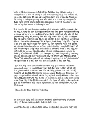 khác nghĩ về mình miễn là Đức Chúa Trời hài lòng. Kế đó, những gì
chúng ta là sẽ là mọi sự; chúng ta xuất hiện với dáng vẻ gì sẽ ở chỗ của nó,
rất xa bên dưới mức độ của sự yêu thích dành cho chúng ta. Ngoài tội
lỗi, chúng ta chẳng có gì đáng phải xấu hổ cả. Chỉ vì một dục vọng muốn
được rạng rỡ mà chúng ta lại sẵn sàng xuất hiện với hình hài và bản
chất không thực tồn tại nơi chúng ta sao?
Trái tim của thế giới đang tan vỡ vì cớ gánh nặng của sự kiêu ngạo và gian
trá này. Không có con đường giải thoát nào cho gánh nặng của chúng
ta ngoại trừ sự nhu mì của Đấng Christ. Sự lý giải tốt và sắc xảo có thể
giúp không đáng kể, nhưng thói xấu này mạnh đến độ nếu chúng ta
đẩy nó xuống một nơi nào đó, nó sẽ trồi lên ở một nơi khác. Đức Chúa
Jêsus phán với mọi con người ở khắp mọi nơi rằng, “Hãy đến cùng ta,
ta sẽ cho các ngươi được yên nghỉ.” Sự yên nghỉ mà Ngài mời gọi là
sự yên nghỉ của lòng nhu mì, một sự giải thoát chứa chan phước hạnh sẽ
đến khi chúng ta chấp nhận chính mình ở điều mà mình là như vậy, và
chấm dứt trò giả tạo. Đầu tiên phải có một chút can đảm, nhưng sự
thương xót cần thiết sẽ đến khi chúng ta học biết rằng chúng ta đang
chia sẻ gánh nặng mới và dễ dàng này với chính Con Một của Đức
Chúa Trời, vốn rất mạnh mẽ, và oai nghi. Ngài gọi nó là “gánh của ta”,
và Ngài bước đi ở đầu bên kia, còn chúng ta thì ở đầu bên này.
Lạy Chúa, hãy khiến con nên như đứa trẻ. Hãy giải cứu con khỏi tham
muốn tranh cạnh với người khác về uy thế, hay địa vị. Con sẽ trở nên
đơn giản và chất phát như một đứa trẻ. Hãy giải cứu con khỏi thái độ
màu mè và giả tạo. Hãy tha thứ cho con vì con đã chỉ nghĩ đến mình. Hãy
giúp con quên chính mình đi và tìm thấy sự bình an thật khi con chăm xem
Ngài. Nguyện xin Cha hãy đáp lại lời cầu xin của con. Con hạ mình xuống
trước Ngài đây. Hãy đặt lên con gánh của Ngài về sự tự quên mình để
qua đó mà con tìm thấy sự yên nghỉ thánh, sự bình an thật nơi Cha, Cha
ôi! A-men.
Không Có Gì Thay Thế Cho Thần Học
Tri thức quan trọng nhất và hữu ích nhất mà bất cứ ai trong chúng ta
cũng có thể có được đó là tri thức về thần học.
Môn thần học có lẽ nhận được sự lưu ý ít hơn bất cứ những môn học
 