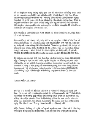 lỗi tôi đã phạm trong những ngày qua, làm thế nào tôi có thể sống tự do khỏi
tội lỗi và cuối cùng bước vào sự hiện diện phước hạnh của Ðức Chúa
Trời trong một ngày mai vui vẻ - Những điều đó đối với tôi quan trọng
hơn bất cứ gì đã khám phá được từ những nhà nhân chủng học. Thật là
một sở thích sai lầm kỳ dị khi tôi thấy loài người cứ chúi mũi vào bụi
đất mà tìm kiếm quá khứ của họ trong khi họ được trang bị để nhìn lên sự
vinh hiển tột cùng của Ðức Chúa Trời.
Bất cứ điều gì kéo tôi ra khỏi Kinh Thánh thì nó là kẻ thù của tôi, mặc dù nó
có vẻ vô hại ra sao.
Bất cứ điều gì lôi kéo sự chú ý của tôi khi tôi suy gẫm về Ðức Chúa Trời và
những điều thuộc cõi vĩnh hằng đều làm thương tổn linh hồn tôi. Nếu để
sự lo âu về cuộc sống thế chỗ cho Lời Chúa trong tâm trí tôi, thì tôi sẽ
phải mất mát những điều mà lẽ ra tôi đã sở hữu. Nếu tôi chấp nhận bất cứ
thứ gì khác thay vì Kinh Thánh thì tôi đã bị lừa, và đã bị cướp đoạt hết
những điều tốt đẹp mà chỉ còn lại sự nhầm lẫn đời đời của tôi mà thôi.
Bí mật của sự sống có tính chất thần học và chìa khóa vào thiên đàng cũng
vậy. Chúng ta học thì khó khăn, quên lãng lại rất dễ dàng và phải chịu
nhiều điều rối trí. Vì thế chúng ta nên đặt để lòng mình vào việc nghiên cứu
thần học. Chúng ta nên giảng về nó trên tòa giảng, hát về nó trong các bài
thánh ca, dạy dỗ nó cho con cháu chúng ta và biến nó thành đề tài chính
của những cuộc nói chuyện khi chúng ta gặp các bạn Cơ Ðốc của
mình.
Khuôn Mẫu Của Jaffray
Ðây có lẽ là lúc rất tốt để nhìn vào triết lý Jaffray về những sứ mệnh Cơ
Ðốc. Ðó là một triết lý đơn giản dựa trên những nguyên tắc Thánh Kinh
Tân Ước và thường gặp nhiều phản ứng chua chát khi được trình bày
với sự cảm nhận sâu sắc. Từ triết lý đó ông phát triển một khuôn mẫu cho
công việc của mình, một khuôn mẫu mà từ đó ông đã làm mọi sự từ những
ngày đầu tiên ở nam Trung Hoa cho đến cuối cuộc đời.
Việc Robert Jaffray có ngồi xuống và vạch ra một chính sách nào hay
không là điều khó mà biết được. Tâm trí của ông không hoạt động
 