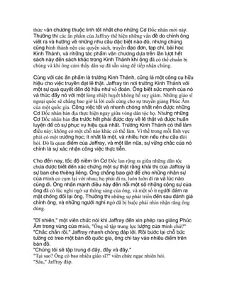 thức văn chương thuộc linh tốt nhất cho những Cơ Ðốc nhân mới này.
Thường thì các ấn phẩm của Jaffray thể hiện những vấn đề do chính ông
viết ra và hướng về những nhu cầu đặc biệt nào đó, nhưng chúng
cũng hình thành nên các quyển sách, truyền đạo đơn, tạp chí, bài học
Kinh Thánh, và những tác phẩm văn chương dựa trên lần lượt hết
sách này đến sách khác trong Kinh Thánh khi ông đã có thể chuẩn bị
chúng và khi ông cảm thấy dân sự đã sẵn sàng để tiếp nhận chúng.
Cùng với các ấn phẩm là trường Kinh Thánh, cũng là một công cụ hữu
hiệu cho việc truyền đạt lẽ thật. Jaffray tin nơi trường Kinh Thánh với
một sự quả quyết đến độ hầu như võ đoán. Ông biết sức mạnh của nó
và thúc đẩy nó với một lòng nhiệt huyết không hề suy giảm. Những giáo sĩ
ngoại quốc sẽ chẳng bao giờ là lời cuối cùng cho sự truyền giảng Phúc Âm
của một quốc gia. Công việc tốt và nhanh chóng nhất nên được những
Cơ Ðốc nhân bản địa thực hiện ngay giữa vòng dân tộc họ. Nhưng những
Cơ Ðốc nhân bản địa trước hết phải được dạy về lẽ thật và được huấn
luyện để có sự phục vụ hiệu quả nhất. Trường Kinh Thánh có thể làm
điều này; không có một chỗ nào khác có thể làm. Vì thế trong mỗi lĩnh vực
phải có một trường học; ít nhất là một, và nhiều hơn nếu nhu cầu đòi
hỏi. Ðó là quan điểm của Jaffray, và một lần nữa, sự vững chắc của nó
chính là sự xác nhận công việc thực tiễn.
Cho đến nay, tốc độ niềm tin Cơ Ðốc lan rộng ra giữa những dân tộc
chưa được biết đến xác chứng một sự thật rằng khải thị của Jaffray là
sự ban cho thiêng liêng. Ông chẳng bao giờ để cho những nhân sự
của mình co cụm lại với nhau; họ phải đi ra, luôn luôn đi ra và lúc nào
cũng đi. Ông nhấn mạnh điều này đến nỗi một số những cộng sự của
ông đã có lúc nghi ngờ sự thông sáng của ông, và một số ít người dám ra
mặt chống đối lại ông. Thường thì những sự phát triển đến sau đánh giá
chính ông, và những người nghi ngờ đã bị buộc phải nhìn nhận rằng ông
đúng.
"Dĩ nhiên," một viên chức nói khi Jaffray đến xin phép rao giảng Phúc
Âm trong vùng của mình, "Ông sẽ tập trung lực lượng của mình chứ?"
"Chắc chắn rồi," Jaffray nhanh chóng đáp lời. Rồi bước lại chỗ bức
tường có treo một bản đồ quốc gia, ông chỉ tay vào nhiều điểm trên
bản đồ.
"Chúng tôi sẽ tập trung ở đây, đây và đây."
"Tại sao? Ông có bao nhiêu giáo sĩ?" viên chức ngạc nhiên hỏi.
"Sáu," Jaffray đáp.
 