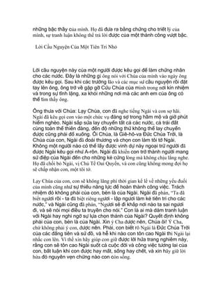 những bậc thầy của mình. Họ đã đưa ra bằng chứng cho triết lý của
mình, sự tranh luận không thể trả lời được của một thành công vượt bậc.
Lời Cầu Nguyện Của Một Tiên Tri Nhỏ
Lời cầu nguyện này của một người được kêu gọi để làm chứng nhân
cho các nước. Đây là những gì ông nói với Chúa của mình vào ngày ông
được kêu gọi. Sau khi các trưởng lão và các mục sư cầu nguyện rồi đặt
tay lên ông, ông trở về gặp gỡ Cứu Chúa của mình trong nơi kín nhiệm
và trong sự tĩnh lặng, xa khỏi những nơi mà các anh em của ông có
thể tìm thấy ông.
Ông thưa với Chúa: Lạy Chúa, con đã nghe tiếng Ngài và con sợ hãi.
Ngài đã kêu gọi con vào một chức vụ đáng sợ trong hầm mộ và giờ phút
hiểm nghèo. Ngài sắp sửa lay chuyển tất cả các nước, cả trái đất
cùng toàn thể thiên đàng, đến độ những thứ không thể lay chuyển
được cũng phải đổ xuống. Ôi Chúa, là Giê-hô-va Đức Chúa Trời, là
Chúa của con, Ngài đã đoái thương và chọn con làm tôi tớ Ngài.
Không một người nào có thể lấy được vinh dự này ngoại trừ người đã
được Ngài kêu gọi như A-rôn. Ngài đã khiến con trở thành người mang
sứ điệp của Ngài đến cho những kẻ cứng lòng mà không chịu lắng nghe.
Họ đã chối bỏ Ngài, vị Chủ Tể Oai Quyền, và con cũng không mong đợi họ
sẽ chấp nhận con, một tôi tớ.
Lạy Chúa của con, con sẽ không lãng phí thời gian kể lể về những yếu đuối
của mình cũng như sự thiếu năng lực để hoàn thành công việc. Trách
nhiệm đó không phải của con, bèn là của Ngài. Ngài đã phán, “Ta đã
biết ngươi rồi - ta đã biệt riêng ngươi - lập ngươi làm kẻ tiên tri cho các
nước,” và Ngài cũng đã phán, “Ngươi sẽ đi khắp nơi nào ta sai ngươi
đi, và sẽ nói mọi điều ta truyền cho nói.” Con là ai mà dám tranh luận
với Ngài hay nghi ngờ sự lựa chọn thánh của Ngài? Quyết định không
phải của con, bèn là của Ngài. Xin ý Cha được nên, Chúa ôi! Ý Cha,
chứ không phải ý con, được nên. Phải, con biết rõ Ngài là Đức Chúa Trời
của các đấng tiên và sứ đồ, và hễ khi nào con tôn cao Ngài thì Ngài lại
nhắc con lên. Vì thế xin hãy giúp con giữ được lời hứa trang nghiêm này,
rằng con sẽ tôn cao Ngài suốt cả cuộc đời và công việc tương lai của
con, bất luận khi con được hay mất, sống hay chết, và xin hãy giữ lời
hứa đó nguyên vẹn chừng nào con còn sống.
 