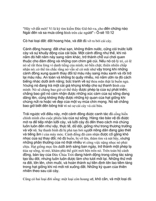"Hãy vỡ đất mới! Vì là kỳ tìm kiếm Ðức Giê-hô-va, cho đến chừng nào
Ngài đến và sa mưa công bình trên các ngươi" - Ô-sê 10:12
Có hai loại đất: đất hoang hóa, và đất đã vỡ ra bởi cái cày.
Cánh đồng hoang: đất chai sạn, không thấm nước, cứng cỏi trước lưỡi
cày và sự khuấy động của cái bừa. Một cánh đồng như thế, khi nó
nằm đó hết năm này sang năm khác, trở thành chỗ vui chơi quen
thuộc cho đám đông và những con chim giẻ cùi. Nếu nó có lý trí, có lẽ
nó sẽ rất thỏa lòng vì danh tiếng của mình; nó bền chặt; thiên nhiên chấp
nhận nó; có thể tin chắc rằng nó vẫn sẽ cứ mãi như vậy trong khi những
cánh đồng xung quanh thay đổi từ màu nâu sang màu xanh và rồi trở
lại màu nâu. An toàn và không bị quấy nhiễu, nó nằm ườn ra đó cách
biếng nhác dưới ánh nắng; bức tranh về sự thỏa mãn thật là buồn ngủ.
Nhưng nó đang trả một cái giá khủng khiếp cho sự thanh bình của
mình: Nó sẽ chẳng bao giờ có thể thấy được phép lạ của sự phát triển;
chẳng bao giờ nó cảm nhận được những xúc cảm của sự sống đang
dâng lên, cũng không thấy được những kỳ quan của hạt giống khi
chúng nứt ra hoặc vẻ đẹp của một vụ mùa chín mọng. Nó sẽ chẳng
bao giờ biết đến bông trái vì nó sợ cái cày và cái bừa.
Trái ngược với điều này, một cánh đồng được canh tác đã cống hiến
chính mình cho cuộc phiêu lưu của sự sống. Hàng rào bảo vệ đã được
mở ra để tiếp nhận lưỡi cày, và lưỡi cày đã đến theo cách mà chúng
luôn luôn đến như vậy, thực tế, dữ dội, giống như trong thương trường
và vội vã. Sự thanh bình đã bị phá tan bởi người nông dân đang gào thét
và tiếng ầm ì của máy móc. Cánh đồng đã cảm nhận được cố gắng khó
nhọc của sự thay đổi; nó đã buồn, bị vỡ lên, thâm tím và nát bấy, nhưng
những phần thưởng của nó thật nhiều vì công việc nặng nhọc nó phải
chịu. Hạt giống mọc lên dưới ánh sáng ban ngày, trở thành một phép lạ
của sự sống, tò mò, khám phá thế giới mới bên trên nó. Trên toàn bộ cánh
đồng, bàn tay của Ðức Chúa Trời đang hành động trong công tác sáng
tạo lâu đời, nhưng luôn luôn được làm cho tươi mới lại. Những thứ mới
ra đời, lớn lên, chín muồi, và hoàn thành sự tiền định lớn lao tiềm tàng
trong hạt giống khi nó mới rơi xuống đất. Những kỳ quan của thiên
nhiên theo sau cái cày.
Cũng có hai loại đời sống: một loại còn hoang sơ, khô cằn, và một loại đã
 