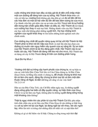 trước những khó khăn ban đầu và bây giờ đã đi đến chỗ chấp nhận
một con đường dễ dàng hơn của sự sống. Hội Thánh thỏa mãn với
việc cứ tiếp tục chương trình không gây đau đớn gì với đủ số tiền để trả
các hóa đơn và một sổ hội viên đủ lớn để bảo đảm tương lai của mình.
Các thành viên bây giờ nhìn vào sự an toàn của Hội Thánh hơn là sự hướng
dẫn trong trận chiến giữa điều thiện và điều ác. Hội Thánh đã trở thành
một trường học thay vì một trại lính. Những thành viên của Hội Thánh là
các học sinh chứ không phải những người lính. Họ học những kinh
nghiệm của người khác thay vì tìm kiếm những kinh nghiệm mới cho
chính mình.
Con đường duy nhất để quyền năng quay trở lại với Hội Thánh là Hội
Thánh phải ra khỏi nơi ẩn nấp của mình và một lần nữa lựa chọn con
đường có muôn vàn nguy hiểm vây quanh của sự vâng lời. Sự an toàn
của Hội Thánh chính là kẻ thù đáng gờm nhất. Hội Thánh nào lo sợ
trước cái cày, Hội Thánh đó đang viết bia mộ cho mình, Hội Thánh nào
sử dụng cái cày là Hội Thánh đang đi trên con đường phấn hưng.
Quá Đà Hạ Mình !
"Ðương chờ đợi sự trông cậy hạnh phước của chúng ta, và sự hiện ra
của sự vinh hiển Ðức Chúa Trời lớn và Cứu Chúa chúng ta, là Ðức Chúa
Jêsus Christ, là Ðấng liều mình vì chúng ta, để chuộc chúng ta khỏi mọi
tội và làm cho sạch, đặng lấy chúng ta khỏi mọi tội và làm một dân
thuộc riêng về Ngài, là dân có lòng sốt sắng về các việc lành"
Tít 2:13-14
Dân sự của Ðức Chúa Trời, các Cơ Ðốc nhân ngày nay, là những người
đang sống giữa hai biến cố đầy quyền năng, sự hiện thân của Ðấng
Christ và sự tái lâm của Ngài, không phải là những người đang sống trong
một khoảng chân không!
Thật là ngạc nhiên khi các phần tử của Hội Thánh Cơ Ðốc phủ nhận
tính chắc chắn của sự tái lâm của Ðức Chúa Jêsus tố cáo những ai thật lòng
tin nơi sự sớm trở lại của Ngài, lại đang ngồi lại với nhau, bẻ các ngón
tay, nhìn lên trời và trông chờ những điều tốt nhất với vẻ mặt thẩn thờ!
Không có gì có thể thêm vào lẽ thật. Chúng ta sống trong một thời đại
 