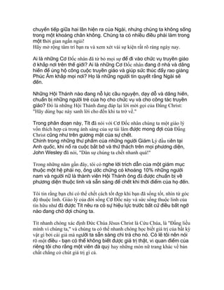 chuyển tiếp giữa hai lần hiện ra của Ngài, nhưng chúng ta không sống
trong một khoảng chân không. Chúng ta có nhiều điều phải làm trong
một thời gian ngắn ngủi!
Hãy mở rộng tâm trí bạn ra và xem xét vài sự kiện rất rõ ràng ngày nay.
Ai là những Cơ Ðốc nhân đã từ bỏ mọi sự để đi vào chức vụ truyền giáo
ở khắp nơi trên thế giới? Ai là những Cơ Ðốc nhân đang ở nhà và dâng
hiến để ủng hộ công cuộc truyền giáo và giúp sức thúc đẩy rao giảng
Phúc Âm khắp mọi nơi? Họ là những người tin quyết rằng Ngài sẽ
đến.
Những Hội Thánh nào đang nỗ lực cầu nguyện, dạy dỗ và dâng hiến,
chuẩn bị những người trẻ của họ cho chức vụ và cho công tác truyền
giáo? Ðó là những Hội Thánh đang đáp lại lời mời gọi của Ðấng Christ:
"Hãy dùng bạc này sanh lời cho đến khi ta trở về."
Trong phân đoạn này, Tít đã nói với Cơ Ðốc nhân chúng ta một giáo lý
vốn thích hợp cả trong ánh sáng của sự tái lâm được mong đợi của Ðấng
Christ cũng như trên gương mặt của sự chết.
Chính trong những thư phẩm của những người Giám Lý đầu tiên tại
Anh quốc, khi nổ ra cuộc bắt bớ và thử thách trên mọi phương diện,
John Wesley đã nói, "Dân sự chúng ta chết nhanh quá!"
Trong những năm gần đây, tôi có nghe lời trích dẫn của một giám mục
thuộc một hệ phái nọ, ông ước chừng có khoảng 10% những người
nam và người nữ là thành viên Hội Thánh ông đã được chuẩn bị về
phương diện thuộc linh và sẵn sàng để chết khi thời điểm của họ đến.
Tôi tin rằng bạn chỉ có thể chết cách tốt đẹp khi bạn đã sống tốt, nhìn từ góc
độ thuộc linh. Giáo lý của đời sống Cơ Ðốc này và sức sống thuộc linh của
tín hữu như đã được Tít nêu ra có sự hiệu lực trước bất cứ điều bất ngờ
nào đang chờ đợi chúng ta.
Tít nhanh chóng xác định Ðức Chúa Jêsus Christ là Cứu Chúa, là "Ðấng liều
mình vì chúng ta," và chúng ta có thể nhanh chóng học biết giá trị của bất kỳ
vật gì bởi cái giá mà người ta sẵn sàng chi trả cho nó. Có lẽ tôi nên nói
rõ một điều - bạn có thể không biết được giá trị thật, vì quan điểm của
riêng tôi cho rằng một viên đá quý hay những món nữ trang khác về bản
chất chẳng có chút giá trị gì cả.
 