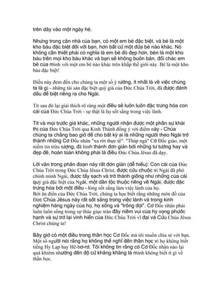 trên dây vào một ngày hè.
Nhưng trong căn nhà của bạn, có một em bé đặc biệt, và bé là một
kho báu đặc biệt đối với bạn, hơn bất cứ một đứa bé nào khác. Nó
không cần thiết phải có nghĩa là em bé đó đẹp hơn, bèn là một kho
báu trên mọi kho báu khác và bạn sẽ không buôn bán, đổi chác em
bé của mình với một em bé nào khác trên khắp thế giới này. Bé là một kho
báu đặc biệt!
Ðiều này đem đến cho chúng ta một số ý tưởng, ít nhất là về việc chúng
ta là gì - những tài sản đặc biệt quý giá của Ðức Chúa Trời, đã được đánh
dấu để biệt riêng ra cho Ngài.
Tít sau đó lại giải thích rõ ràng một điều sẽ luôn luôn đặc trưng hóa con
cái của Ðức Chúa Trời - sự thật là họ sốt sắng trong việc lành.
Tít và mọi trước giả khác, những người nhận được một phần sự khải
thị của Ðức Chúa Trời qua Kinh Thánh đồng ý với điểm này - Chúa
chúng ta chẳng bao giờ để cho bất kỳ ai là những người theo Ngài trở
thành những Cơ Ðốc nhân "xa rời thực tế". "Tháp ngà" Cơ Ðốc giáo, một
niềm tin trừu tượng, đã hình thành đơn giản bởi những tư tưởng hay và
đẹp đẽ, hoàn toàn không phải là điều Ðức Chúa Jêsus đã dạy.
Lời văn trong phân đoạn này rất đơn giản (dễ hiểu): Con cái của Ðức
Chúa Trời trong Ðức Chúa Jêsus Christ, được cứu chuộc vì Ngài đã phó
chính mình Ngài, được tẩy sạch và trở thành giống như những của cải
quý giá đặc biệt của Ngài, một dân tộc thuộc riêng về Ngài, được đặc
trưng hóa bởi một điều - lòng sốt sắng làm việc lành của họ.
Bởi ân điển của Ðức Chúa Trời, chúng ta học biết rằng những môn đồ của
Ðức Chúa Jêsus này rất sốt sắng trong việc lành và trong kinh
nghiệm hàng ngày của họ, họ sống và "trông đợi". Cơ Ðốc nhân phải
luôn luôn sống trong sự thúc giục tràn đầy niềm vui của hy vọng phước
hạnh và sự trở lại vinh hiển của Ðức Chúa Trời vĩ đại và Cứu Chúa Jêsus
Christ chúng ta!
Bây giờ có một điều trong thần học Cơ Ðốc mà tôi muốn chia sẻ với bạn.
Một số người nói rằng họ không thể nghĩ đến thần học vì họ không biết
tiếng Hy Lạp hay Hê-bơ-rơ. Tôi không tin rằng có Cơ Ðốc nhân nào lại
quá khiêm nhường đến độ cứ khăng khăng là mình không biết tí gì về
thần học.
 