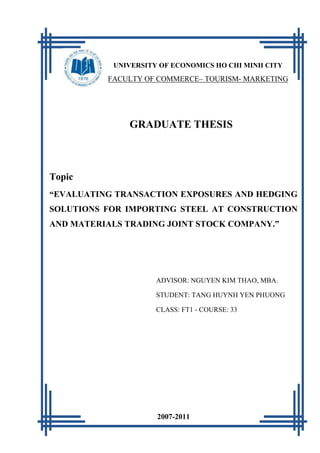 [Tang Huynh Yen Phuong]   2011



           UNIVERSITY OF ECONOMICS HO CHI MINH CITY
          FACULTY OF COMMERCE– TOURISM- MARKETING




               GRADUATE THESIS



Topic
“EVALUATING TRANSACTION EXPOSURES AND HEDGING
SOLUTIONS FOR IMPORTING STEEL AT CONSTRUCTION
AND MATERIALS TRADING JOINT STOCK COMPANY.”




                     ADVISOR: NGUYEN KIM THAO, MBA.

                     STUDENT: TANG HUYNH YEN PHUONG

                     CLASS: FT1 - COURSE: 33




                     2007-2011
                         1
 