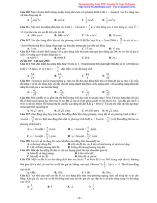 - 9 -
Câu 110. Một vật nhỏ khối lượng m dao động điều hòa với phương trình li độ x = Acos(ωt +). Cơ năng của
vật dao động này là
A.
2
1
m2
A2
. B. m2
A. C.
2
1
mA2
. D.
2
1
m2
A.
Câu 111. Một nhỏ dao động điều hòa với li độ x = 10cos(πt +
6

) (x tính bằng cm, t tính bằng s). Lấy 2
=
10. Gia tốc của vật có độ lớn cực đại là
A. 100 cm/s2
. B. 100 cm/s2
. C. 10 cm/s2
. D. 10 cm/s2
.
Câu 112. Hai dao động điều hòa có các phương trình li độ lần lượt là x1 = 5cos(100t +
2

) (cm) và x2 =
12cos100t (cm). Dao động tổng hợp của hai dao động này có biên độ bằng
A. 7 cm. B. 8,5 cm. C. 17 cm. D. 13 cm.
Câu 113. Một vật nhỏ khối lượng 100 g dao động điều hòa trên một quỹ đạo thẳng dài 20 cm với tần số góc 6
rad/s. Cơ năng của vật dao động này là
A. 0,036 J. B. 0,018 J. C. 18 J. D. 36 J.
Đề thi ĐH – CĐ năm 2010
Câu 114. Một chất điểm dao động điều hòa với chu kì T. Trong khoảng thời gian ngắn nhất khi đi từ vị trí biên có
li độ x = A đến vị trí có li độ x =
2
A
 , chất điểm có tốc độ trung bình
A.
T2
A3
. B.
T
A6
. C.
T
A4
. D.
T2
A9
.
Câu 115. Tại nơi có gia tốc trọng trường g, một con lắc đơn dao động điều hòa với biên độ góc α0 nhỏ. Lấy mốc
thế năng ở vị trí cân bằng. Khi con lắc chuyển động nhanh dần theo chiều dương đến vị trí có động năng bằng thế
năng thì li độ góc α của con lắc bằng
A.
3
0

 . B.
2
0

 . C.
2
0

. D.
3
0

.
Câu 116. Một con lắc lò xo gồm vật nhỏ khối lượng 0,02 kg và lò xo có độ cứng 1 N/m. Vật nhỏ được đặt trên giá
đỡ cố định nằm ngang dọc theo trục lò xo. Hệ số ma sát trượt giữa giá đỡ và vật nhỏ là 0,1. Ban đầu giữ vật ở vị
trí lò xo bị nén 10 cm rồi buông nhẹ để con lắc dao động tắt dần. Lấy g = 10 m/s2
. Tốc độ lớn nhất vật nhỏ đạt được
trong quá trình dao động là
A. 40 3 cm/s. B. 20 6 cm/s. C. 10 30 cm/s. D. 40 2 cm/s.
Câu 117. Dao động tổng hợp của hai dao động điều hòa cùng phương, cùng tần số có phương trình li độ x =
3cos(πt -
6
5
) (cm). Biết dao động thứ nhất có phương trình li độ x1 = 5cos(πt +
6

) (cm). Dao động thứ hai có
phương trình li độ là
A. x2 = 8cos(πt +
6

) (cm). B. x2 = 2cos(πt +
6

) (cm).
C. x2 = 2cos(πt -
6
5
) (cm). D. x2 = 8cos(πt -
6
5
) (cm).
Câu 118. Lực kéo về tác dụng lên một chất điểm dao động điều hòa có độ lớn
A. và hướng không đổi. B. tỉ lệ với độ lớn của li độ và luôn hướng về vị trí cân bằng.
C. tỉ lệ với bình phương biên độ. D. không đổi nhưng hướng thay đổi.
Câu 119. Một vật dao động tắt dần có các đại lượng giảm liên tục theo thời gian là
A. biên độ và năng lượng. B. li độ và tốc độ.
C. biên độ và tốc độ. D. biên độ và gia tốc.
Câu 120. Một con lắc lò xo dao động điều hòa với chu kì T và biên độ 5 cm. Biết trong một chu kì, khoảng
thời gian để vật nhỏ của con lắc có độ lớn gia tốc không vượt quá 100 cm/s2
là
3
T
. Lấy π2
= 10. Tần số dao động
của vật là
A. 4 Hz. B. 3 Hz. C. 1 Hz. D. 2 Hz.
Câu 121. Vật nhỏ của một con lắc lò xo dao động điều hòa theo phương ngang, mốc thế năng tại vị trí cân
bằng. Khi gia tốc của vật có độ lớn bằng một nửa độ lớn gia tốc cực đại thì tỉ số giữa động năng và thế năng
của vật là
A.
2
1
. B. 3. C. 2. D.
3
1
.
Generated by Foxit PDF Creator © Foxit Software
http://www.foxitsoftware.com For evaluation only.
 