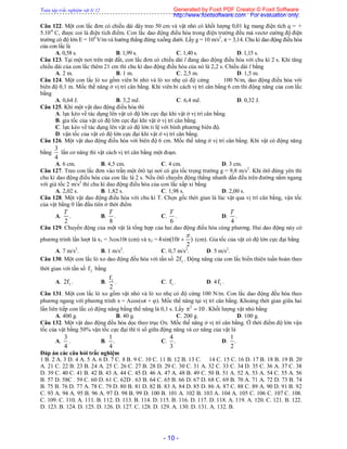 Toàn tập trắc nghiệm vật lý 12
- 10 -
Câu 122. Một con lắc đơn có chiều dài dây treo 50 cm và vật nhỏ có khối lượng 0,01 kg mang điện tích q = +
5.10-6
C, được coi là điện tích điểm. Con lắc dao động điều hòa trong điện trường đều mà vectơ cường độ điện
trường có độ lớn E = 104
V/m và hướng thẳng đứng xuống dưới. Lấy g = 10 m/s2
, π = 3,14. Chu kì dao động điều hòa
của con lắc là
A. 0,58 s. B. 1,99 s. C. 1,40 s. D. 1,15 s.
Câu 123. Tại một nơi trên mặt đất, con lắc đơn có chiều dài l đang dao động điều hòa với chu kì 2 s. Khi tăng
chiều dài của con lắc thêm 21 cm thì chu kì dao động điều hòa của nó là 2,2 s. Chiều dài l bằng
A. 2 m. B. 1 m. C. 2,5 m. D. 1,5 m.
Câu 124. Một con lắc lò xo gồm viên bi nhỏ và lò xo nhẹ có độ cứng 100 N/m, dao động điều hòa với
biên độ 0,1 m. Mốc thế năng ở vị trí cân bằng. Khi viên bi cách vị trí cân bằng 6 cm thì động năng của con lắc
bằng
A. 0,64 J. B. 3,2 mJ. C. 6,4 mJ. D. 0,32 J.
Câu 125. Khi một vật dao động điều hòa thì
A. lực kéo về tác dụng lên vật có độ lớn cực đại khi vật ở vị trí cân bằng.
B. gia tốc của vật có độ lớn cực đại khi vật ở vị trí cân bằng.
C. lực kéo về tác dụng lên vật có độ lớn tỉ lệ với bình phương biên độ.
D. vận tốc của vật có độ lớn cực đại khi vật ở vị trí cân bằng.
Câu 126. Một vật dao động điều hòa với biên độ 6 cm. Mốc thế năng ở vị trí cân bằng. Khi vật có động năng
bằng
3
4
lần cơ năng thì vật cách vị trí cân bằng một đoạn.
A. 6 cm. B. 4,5 cm. C. 4 cm. D. 3 cm.
Câu 127. Treo con lắc đơn vào trần một ôtô tại nơi có gia tốc trọng trường g = 9,8 m/s2
. Khi ôtô đứng yên thì
chu kì dao động điều hòa của con lắc là 2 s. Nếu ôtô chuyển động thẳng nhanh dần đều trên đường nằm ngang
với giá tốc 2 m/s2
thì chu kì dao động điều hòa của con lắc xấp xỉ bằng
A. 2,02 s. B. 1,82 s. C. 1,98 s. D. 2,00 s.
Câu 128. Một vật dao động điều hòa với chu kì T. Chọn gốc thời gian là lúc vật qua vị trí cân bằng, vận tốc
của vật bằng 0 lần đầu tiên ở thời điểm
A.
2
T
. B.
8
T
. C.
6
T
. D.
4
T
.
Câu 129. Chuyển động của một vật là tổng hợp của hai dao động điều hòa cùng phương. Hai dao động này có
phương trình lần lượt là x1 = 3cos10t (cm) và x2 = 4sin(10 )
2
t

 (cm). Gia tốc của vật có độ lớn cực đại bằng
A. 7 m/s2
. B. 1 m/s2
. C. 0,7 m/s2
. D. 5 m/s2
.
Câu 130. Một con lắc lò xo dao động đều hòa với tần số 12f . Động năng của con lắc biến thiên tuần hoàn theo
thời gian với tần số 2f bằng
A. 12f . B. 1f
2
. C. 1f . D. 4 1f .
Câu 131. Một con lắc lò xo gồm vật nhỏ và lò xo nhẹ có độ cứng 100 N/m. Con lắc dao động đều hòa theo
phương ngang với phương trình x = Acos(t + ). Mốc thế năng tại vị trí cân bằng. Khoảng thời gian giữa hai
lần liên tiếp con lắc có động năng bằng thế năng là 0,1 s. Lấy 2
10  . Khối lượng vật nhỏ bằng
A. 400 g. B. 40 g. C. 200 g. D. 100 g.
Câu 132. Một vật dao động đều hòa dọc theo trục Ox. Mốc thế năng ở vị trí cân bằng. Ở thời điểm độ lớn vận
tốc của vật bằng 50% vận tốc cực đại thì tỉ số giữa động năng và cơ năng của vật là
A.
3
4
. B.
1
.
4
C.
4
.
3
D.
1
.
2
Đáp án các câu hỏi trắc nghiệm
1 B. 2 A. 3 D. 4 A. 5 A. 6 D. 7 C. 8 B. 9 C. 10 C. 11 B. 12 B. 13 C. 14 C. 15 C. 16 D. 17 B. 18 B. 19 B. 20
A. 21 C. 22 B. 23 B. 24 A. 25 C. 26 C. 27 B. 28 D. 29 C. 30 C. 31 A. 32 C. 33 C. 34 D. 35 C. 36 A. 37 C. 38
D. 39 C. 40 C. 41 B. 42 B. 43 A. 44 C. 45 D. 46 A. 47 A. 48 B. 49 C. 50 B. 51 A. 52 A. 53 A. 54 C. 55 A. 56
B. 57 D. 58C . 59 C. 60 D. 61 C. 62D . 63 B. 64 C. 65 B. 66 D. 67 D. 68 C. 69 B. 70 A. 71 A. 72 D. 73 B. 74
B. 75 B. 76 D. 77 A. 78 C. 79 D. 80 B. 81 D. 82 B. 83 A. 84 D. 85 D. 86 A. 87 C. 88 C. 89 A. 90 D. 91 B. 92
C. 93 A. 94 A. 95 B. 96 A. 97 D. 98 B. 99 D. 100 B. 101 A. 102 B. 103 A. 104 A. 105 C. 106 C. 107 C. 108.
C. 109. C. 110. A. 111. B. 112. D. 113. B. 114. D. 115. B. 116. D. 117. D. 118. A. 119. A. 120. C. 121. B. 122.
D. 123. B. 124. D. 125. D. 126. D. 127. C. 128. D. 129. A. 130. D. 131. A. 132. B.
Generated by Foxit PDF Creator © Foxit Software
http://www.foxitsoftware.com For evaluation only.
 
