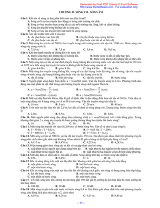- 11 -
CHƯƠNG II. SÓNG CƠ . SÓNG ÂM
Câu 1. Khi nói về sóng cơ học phát biểu nào sau đây là sai?
A. Sóng cơ là sự lan truyền dao động cơ trong môi trường vật chất.
B. Sóng cơ học truyền được trong tất cả các môi trường rắn, lỏng, khí và chân không.
C. Sóng âm truyền trong không khí là sóng dọc.
D. Sóng cơ học lan truyền trên mặt nước là sóng ngang.
Câu 2. Âm sắc là đặc tính sinh lí của âm:
A. chỉ phụ thuộc vào biên độ. B. chỉ phụ thuộc vào cường độ âm.
C. chỉ phụ thuộc vào tần số. D. phụ thuộc vào tần số và biên độ.
Câu 3. Một sóng âm có tần số 200 Hz lan truyền trong môi trường nước với vận tốc 1500 m/s. Bước sóng của
sóng này trong nước là
A. 75,0 m. B. 7,5 m. C. 3,0 m. D. 30,5 m.
Câu 4. Khi âm thanh truyền từ không khí vào nước thì
A. Bước sóng thay đổi nhưng tần số không đổi. B. Bước sóng và tần số đều thay đổi.
C. Bước sóng và tần số không đổi. D. Bước sóng không đổi nhưng tần số thay đổi
Câu 5. Một sóng âm có tần số xác định truyền trong không khí và trong nước với vận tốc lần lượt là 330 m/s
và 1452 m/s. Khi sóng âm truyền từ nước ra không khí thì bước sóng của nó sẽ
A. giảm 4,4 lần. B. giảm 4 lần. C. tăng 4,4 lần. D. tăng 4 lần.
Câu 6. Một sóng âm truyền trong không khí, trong số các đại lượng: biên độ sóng, tần số sóng, vận tốc truyền
sóng và bước sóng; đại lượng không phụ thuộc vào các đại lượng còn lại là
A. tần số sóng. B. biên độ sóng. C. vận tốc truyền. D. bước sóng.
Câu 7. Nguồn phát sóng được biểu diễn: u = 3cos20t (cm). Vận tốc truyền sóng là 4 m/s. Phương trình dao
động của một phần tử vật chất trong môi trường truyền sóng cách nguồn 20cm là
A. u = 3cos(20t -
2

) (cm). B. u = 3cos(20t +
2

) (cm).
C. u = 3cos(20t - ) (cm). D. u = 3cos(20t) (cm).
Câu 8. Một sợi dây đàn hồi 80cm, đầu B giữ cố định, đầu A dao động điều hoà với tần số 50 Hz. Trên dây có
một sóng dừng với 4 bụng sóng, coi A và B là nút sóng. Vận tốc truyền sóng trên dây là
A. 10 m/s. B. 5 m/s. C. 20 m/s. D. 40 m/s.
Câu 9. Trên một sợi dây đàn hồi dài 2,0 m, hai đầu cố định có sóng dừng với 2 bụng sóng. Bước sóng trên dây
là
A. 2,0m. B. 0,5m. C. 1,0m. D. 4,0m.
Câu 10. Một nguồn phát sóng dao động theo phương trình u = acos20t(cm) với t tính bằng giây. Trong
khoảng thời gian 2 s, sóng này truyền đi được quãng đường bằng bao nhiêu lần bước sóng?
A. 10. B. 20. C. 30. D. 40.
Câu 11. Một sóng lan truyền với vận tốc 200 m/s có bước sóng 4m. Tần số và chu kì của sóng là
A. f = 50 Hz ; T = 0,02 s. B. f = 0,05 Hz ; T = 200 s.
C. f = 800 Hz ; T = 1,25s. D. f = 5 Hz ; T = 0,2 s.
Câu 12. Một sóng có tần số 500 Hz, có tốc độ lan truyền 350 m/s. Hai điểm gần nhau nhất trên phương truyền
sóng phải cách nhau gần nhất một khoảng là bao nhiêu để giữa chúng có độ lệch pha bằng /3 rad?
A. 0,117 m. B. 0,476 m. C. 0,233 m. D. 4,285 m.
Câu 13. Hiện tượng giao thoa sóng xảy ra khi có sự gặp nhau của hai sóng
A. xuất phát từ hai nguồn dao động cùng biên độ. B. xuất phát từ hai nguồn truyền ngược chiều nhau.
C. xuất phát từ hai nguồn bất kì. D. xuất phát từ hai nguồn sóng kết hợp cùng phương.
Câu 14. Một dây đàn có chiều dài L, hai đầu cố định. Sóng dừng trên dây có bước sóng dài nhất là
A. 0,5L. B. 0,25L. C. L. D. 2L.
Câu 15. Khi có sóng dừng trên một sợi dây đàn hồi, khoảng cách giữa hai nút sóng liên tiếp bằng
A. một phần tư bước sóng. B. hai lần bước sóng.
C. một nữa bước sóng. D. một bước sóng.
Câu 16. Khi có sóng dừng trên một sợi dây đàn hồi thì khoảng cách giữa nút sóng và bụng sóng liên tiếp bằng
A. hai lần bước sóng. B. một nửa bước sóng.
C. một phần tư bước sóng. D. một bước sóng.
Câu 17. Với một sóng âm, khi cường độ âm tăng gấp 100 lần giá trị cường độ âm ban đầu thì mức cường độ
âm tăng thêm:
A. 100 dB. B. 20 dB. C. 30 dB. D. 40 dB.
Câu 18. Một sóng truyền trên mặt nước có bước sóng 0,4 m. Hai điểm gần nhau nhất trên một phương truyền
sóng, dao động lệch pha nhau góc /2, cách nhau
A. 0,10 m. B. 0,20 m. C. 0,15 m. D. 0,40 m.
Generated by Foxit PDF Creator © Foxit Software
http://www.foxitsoftware.com For evaluation only.
 