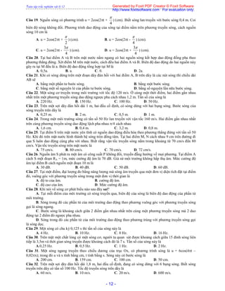 Toàn tập trắc nghiệm vật lý 12
- 12 -
Câu 19. Nguồn sóng có phương trình u = 2cos(2t +
4

) (cm). Biết sóng lan truyền với bước sóng 0,4 m. Coi
biên độ sóng không đổi. Phương trình dao động của sóng tại điểm nằm trên phương truyền sóng, cách nguồn
sóng 10 cm là
A. u = 2cos(2t +
2

) (cm). B. u = 2cos(2t -
4

) (cm).
C. u = 2cos(2t -
4
3
) (cm). D. u = 2cos(2t +
4
3
) (cm).
Câu 20. Tại hai điểm A và B trên mặt nước nằm ngang có hai nguồn sóng kết hợp dao động đồng pha theo
phương thẳng đứng. Xét điểm M trên mặt nước, cách đều hai điểm A và B. Biên độ dao động do hai nguồn này
gây ra tại M đều là a. Biên độ dao động tổng hợp tại M là
A. 0,5a. B. a. C. 0. D. 2a.
Câu 21. Khi có sóng dừng trên một đoạn dây đàn hồi với hai điểm A, B trên dây là các nút sóng thì chiều dài
AB sẽ
A. bằng một phần tư bước sóng. B. bằng một bước sóng.
C. bằng một số nguyên lẻ của phần tư bước sóng. D. bằng số nguyên lần nữa bước sóng.
Câu 22. Một sóng cơ truyền trong môi trường với tốc độ 120 m/s. Ở cùng một thời điểm, hai điểm gần nhau
nhất trên một phương truyền sóng dao động ngược pha cách nhau 1,2 m. Tần số của sóng là
A. 220 Hz. B. 150 Hz. C. 100 Hz. D. 50 Hz.
Câu 23. Trên một sợi dây đàn hồi dài 1 m, hai đầu cố định, có sóng dừng với hai bụng sóng. Bước sóng của
sóng truyền trên dây là
A. 0,25 m. B. 2 m. C. 0,5 m. D. 1 m.
Câu 24. Trong một môi trường sóng có tần số 50 Hz lan truyền với vận tốc 160 m/s. Hai điểm gần nhau nhất
trên cùng phương truyền sóng dao động lệch pha nhau /4 cách nhau
A. 1,6 cm. B. 0,4 m. C. 3,2 m. D. 0,8 m.
Câu 25. Tại điểm S trên mặt nước yên tĩnh có nguồn dao động điều hòa theo phương thẳng đứng với tần số 50
Hz. Khi đó trên mặt nước hình thành hệ sóng tròn đồng tâm. Tại hai điểm M, N cách nhau 9 cm trên đường đi
qua S luôn dao động cùng pha với nhau. Biết rằng vận tốc truyền sóng nằm trong khoảng từ 70 cm/s đến 80
cm/s. Vận tốc truyền sóng trên mặt nước là
A. 75 cm/s. B. 80 cm/s. C. 70 cm/s. D. 72 cm/s.
Câu 26. Nguồn âm S phát ra một âm có công suất P không đổi, truyền đẵng hướng về mọi phương. Tại điểm A
cách S một đoạn RA = 1m, mức cường độ âm là 70 dB. Giả sử môi trường không hấp thụ âm. Mức cường độ
âm tại điểm B cách nguồn một đoạn 10 m là
A. 30 dB. B. 40 dB. C. 50 dB. D. 60 dB.
Câu 27. Tại một điểm, đại lượng đo bằng năng lượng mà sóng âm truyền qua một đơn vị diện tích đặt tại điểm
đó, vuông góc với phương truyền sóng trong một đơn vị thời gian là
A. độ to của âm. B. cường độ âm.
C. độ cao của âm. D. Mức cường độ âm.
Câu 28. Khi nói về sóng cơ phát biểu nào sau đây sai?
A. Tại mỗi điêm của môi trường có sóng truyền qua, biên độ của sóng là biên độ dao động của phần tử
môi trường.
B. Sóng trong đó các phần tử của môi trường dao động theo phương vuông góc với phương truyền sóng
gọi là sóng ngang.
C. Bước sóng là khoảng cách giữa 2 điểm gần nhau nhất trên cùng một phương truyền sóng mà 2 dao
động tại 2 điểm đó ngược pha nhau.
D. Sóng trong đó các phần tử của môi trường dao động theo phương trùng với phương truyền sóng gọi
là sóng dọc.
Câu 29. Một sóng có chu kỳ 0,125 s thì tần số của sóng này là
A. 4 Hz. B. 10 Hz. C. 8 Hz. D. 16 Hz.
Câu 30. Trên mặt một chất lỏng có một sóng cơ, người ta quan sát được khoảng cách giữa 15 đỉnh sóng liên
tiếp là 3,5m và thời gian sóng truyền được khoảng cách đó là 7 s. Tần số của sóng này là
A.0,25 Hz. B. 0,5 Hz. C. 1 Hz. D. 2 Hz.
Câu 31. Một sóng ngang truyền theo chiều dương của trục Ox, có phương trình sóng là u = 6cos(4t –
0,02x); trong đó u và x tính bằng cm, t tính bằng s. Sóng này có bước sóng là
A. 200 cm. B. 159 cm. C. 100 cm. D. 50 cm.
Câu 32. Trên một sợi dây đàn hồi dài 1,8 m, hai đầu cố định, đang có sóng dừng với 6 bụng sóng. Biết sóng
truyền trên dây có tần số 100 Hz. Tốc độ truyền sóng trên dây là
A. 60 m/s. B. 10 m/s. C. 20 m/s. D. 600 m/s.
Generated by Foxit PDF Creator © Foxit Software
http://www.foxitsoftware.com For evaluation only.
 
