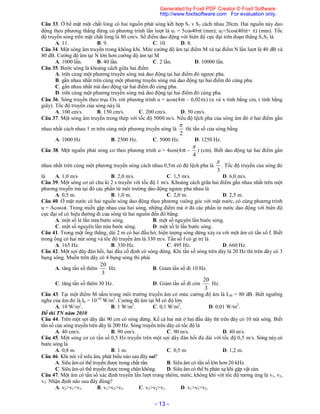 - 13 -
Câu 33. Ở bề mặt một chất lỏng có hai nguồn phát sóng kết hợp S1 v S2 cách nhau 20cm. Hai nguồn này dao
động theo phương thẳng đứng có phương trình lần lượt là u1 = 5cos40t (mm); u2=5cos(40t+ ) (mm). Tốc
độ truyền sóng trên mặt chất lỏng là 80 cm/s. Số điểm dao động với biên độ cực đại trên đoạn thẳng S1S2 là
A. 11. B. 9. C. 10. D. 8.
Câu 34. Một sóng âm truyền trong không khí. Mức cường độ âm tại điểm M và tại điểm N lần lượt là 40 dB và
80 dB. Cường độ âm tại N lớn hơn cường độ âm tại M
A. 1000 lần. B. 40 lần. C. 2 lần. D. 10000 lần.
Câu 35. Bước sóng là khoảng cách giữa hai điểm
A. trên cùng một phương truyền sóng mà dao động tại hai điểm đó ngược pha.
B. gần nhau nhất trên cùng một phương truyền sóng mà dao động tại hai điểm đó cùng pha.
C. gần nhau nhất mà dao động tại hai điểm đó cùng pha.
D. trên cùng một phương truyền sóng mà dao động tại hai điểm đó cùng pha.
Câu 36. Sóng truyền theo trục Ox với phương trình u = acos(4t – 0,02x) (u và x tính bằng cm, t tính bằng
giây). Tốc độ truyền của sóng này là
A. 100 cm/s. B. 150 cm/s. C. 200 cm/s. D. 50 cm/s.
Câu 37. Một sóng âm truyền trong thép với tốc độ 5000 m/s. Nếu độ lệch pha của sóng âm đó ở hai điểm gần
nhau nhất cách nhau 1 m trên cùng một phương truyền sóng là
2

thì tần số của sóng bằng
A. 1000 Hz B. 2500 Hz. C. 5000 Hz. D. 1250 Hz.
Câu 38. Một nguồn phát sóng cơ theo phương trình u = 4cos(4t -
4

) (cm). Biết dao động tại hai điểm gần
nhau nhất trên cùng một phương truyền sóng cách nhau 0,5m có độ lệch pha là
3

. Tốc độ truyền của sóng đó
là A. 1,0 m/s B. 2,0 m/s. C. 1,5 m/s. D. 6,0 m/s.
Câu 39. Một sóng cơ có chu kì 2 s truyền với tốc độ 1 m/s. Khoảng cách giữa hai điểm gần nhau nhất trên một
phương truyền mà tại đó các phần tử môi trường dao động ngược pha nhau là
A. 0,5 m. B. 1,0 m. C. 2,0 m. D. 2,5 m.
Câu 40. Ở mặt nước có hai nguồn sóng dao động theo phương vuông góc với mặt nước, có cùng phương trình
u = Acost. Trong miền gặp nhau của hai sóng, những điểm mà ở đó các phần tử nước dao động với biên độ
cực đại sẽ có hiệu đường đi của sóng từ hai nguồn đến đó bằng:
A. một số lẻ lần nửa bước sóng. B. một số nguyên lần bước sóng.
C. một số nguyên lần nửa bước sóng. D. một số lẻ lần bước sóng.
Câu 41. Trong một ống thẳng, dài 2 m có hai đầu hở, hiện tượng sóng dừng xảy ra với một âm có tần số f. Biết
trong ống có hai nút sóng và tốc độ truyền âm là 330 m/s. Tần số f có gi trị là
A. 165 Hz. B. 330 Hz. C. 495 Hz. D. 660 Hz.
Câu 42. Một sợi dây đàn hồi, hai đầu cố định có sóng dừng. Khi tần số sóng trên dây là 20 Hz thì trên dây có 3
bụng sóng. Muốn trên dây có 4 bụng sóng thì phải
A. tăng tần sồ thêm
3
20
Hz. B. Giảm tần số đi 10 Hz.
C. tăng tần số thêm 30 Hz. D. Giảm tần số đi còn
3
20
Hz.
Câu 43. Tại một điểm M nằm trong môi trường truyền âm có mức cường độ âm là LM = 80 dB. Biết ngưỡng
nghe của âm đó là I0 = 10-10
W/m2
. Cường độ âm tại M có độ lớn
A. 10 W/m2
. B. 1 W/m2
. C. 0,1 W/m2
. D. 0,01 W/m2
.
Đề thi TN năm 2010
Câu 44. Trên một sợi dây dài 90 cm có sóng dừng. Kể cả hai nút ở hai đầu dây thì trên dây có 10 nút sóng. Biết
tần số của sóng truyền trên dây là 200 Hz. Sóng truyền trên dây có tốc độ là
A. 40 cm/s. B. 90 cm/s. C. 90 m/s. D. 40 m/s.
Câu 45. Một sóng cơ có tần số 0,5 Hz truyền trên một sợi dây đàn hồi đủ dài với tốc độ 0,5 m/s. Sóng này có
bước sóng là
A. 0,8 m. B. 1 m. C. 0,5 m. D. 1,2 m.
Câu 46. Khi nói về siêu âm, phát biểu nào sau đây sai?
A. Siêu âm có thể truyền được trong chất rắn. B. Siêu âm có tần số lớn hơn 20 kHz.
C. Siêu âm có thể truyền được trong chân không. D. Siêu âm có thể bị phản xạ khi gặp vật cản.
Câu 47. Một âm có tần số xác định truyền lần lượt trong nhôm, nước, không khí với tốc độ tương ứng là v1, v2,
v3. Nhận định nào sau đây đúng?
A. v2>v1>v3. B. v1>v2>v3. C. v3>v2>v1. D. v1>v3>v2.
Generated by Foxit PDF Creator © Foxit Software
http://www.foxitsoftware.com For evaluation only.
 